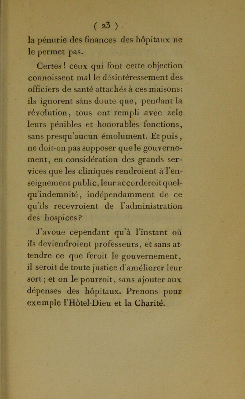 la pénurie des finances des hôpitaux ne le permet pas. Certes ! ceux qui font cette objection connoissent mal le désintéressement des officiers de santé attachés à ces maisons: ils ignorent sans doute que, pendant la révolution, tous ont rempli avec zele leurs pénibles et honorables fonctions, sans presqu’aucun émolument. Et puis, ne doit-on pas supposer que le gouverne- ment, en considération des grands ser- vices que les cliniques rendroient à l’en- seignement public, leur accorderoit quel- qu’indemnité, indépendamment de ce qu’ils recevroient de l’administration des hospices? J’avoue cependant qu’à l'instant où ils deviendroient professeurs, et sans at- tendre ce que feroit le gouvernement, il seroit de toute justice d améliorer leur sort ; et on le pourroit, sans ajouter aux dépenses des hôpitaux. Prenons pour exemple l’Hôtel-Dieu et la Charité.