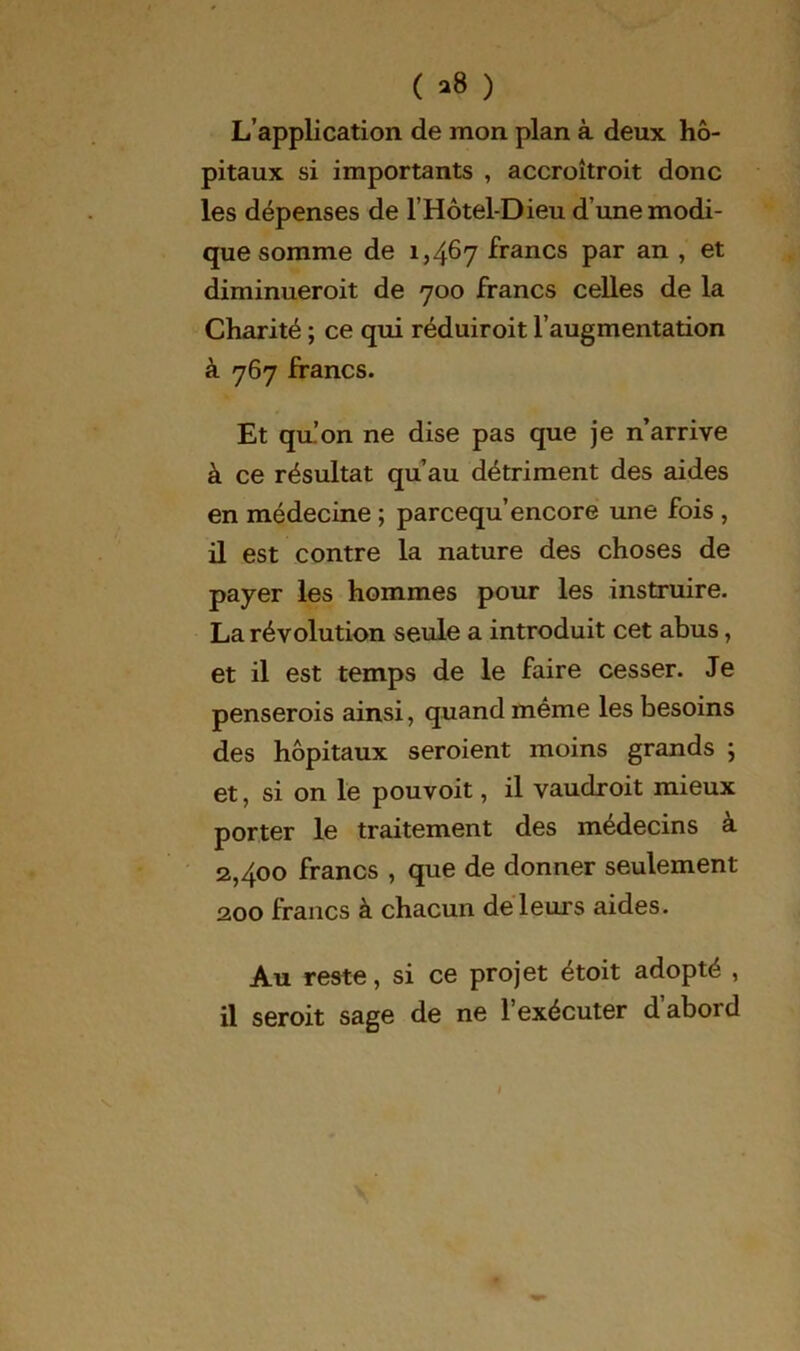 ( »8 ) L’application de mon plan à deux hô- pitaux si importants , accroitroit donc les dépenses de l’Hôtel-Dieu d’une modi- que somme de 1,467 francs par an , et diminueroit de 700 francs celles de la Charité ; ce qui réduiroit l’augmentation à -767 francs. Et qu’on ne dise pas que je n’arrive à ce résultat qu’au détriment des aides en médecine ; parcequ’encore une fois , il est contre la nature des choses de payer les hommes pour les instruire. La révolution seule a introduit cet abus, et il est temps de le faire cesser. Je penserois ainsi, quand même les besoins des hôpitaux seroient moins grands ; et, si on le pouvoit, il vaudroit mieux porter le traitement des médecins à 2,400 francs , que de donner seulement 200 francs à chacun de leurs aides. Au reste, si ce projet étoit adopté , il seroit sage de ne l’exécuter d abord