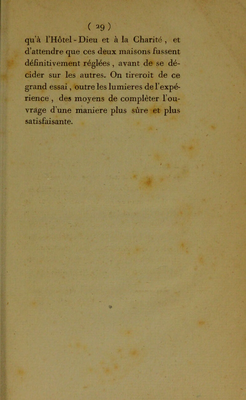 qu’à l’Hôtel - Dieu et à la Charité , et d’attendre que ces deux maisons fussent définitivement réglées , avant de se dé- cider sur les autres. On tireroit de ce grand essai, outre les lumières de l’expé- rience , des moyens de compléter l’ou- vrage d’une maniéré plus sûre et plus satisfaisante.
