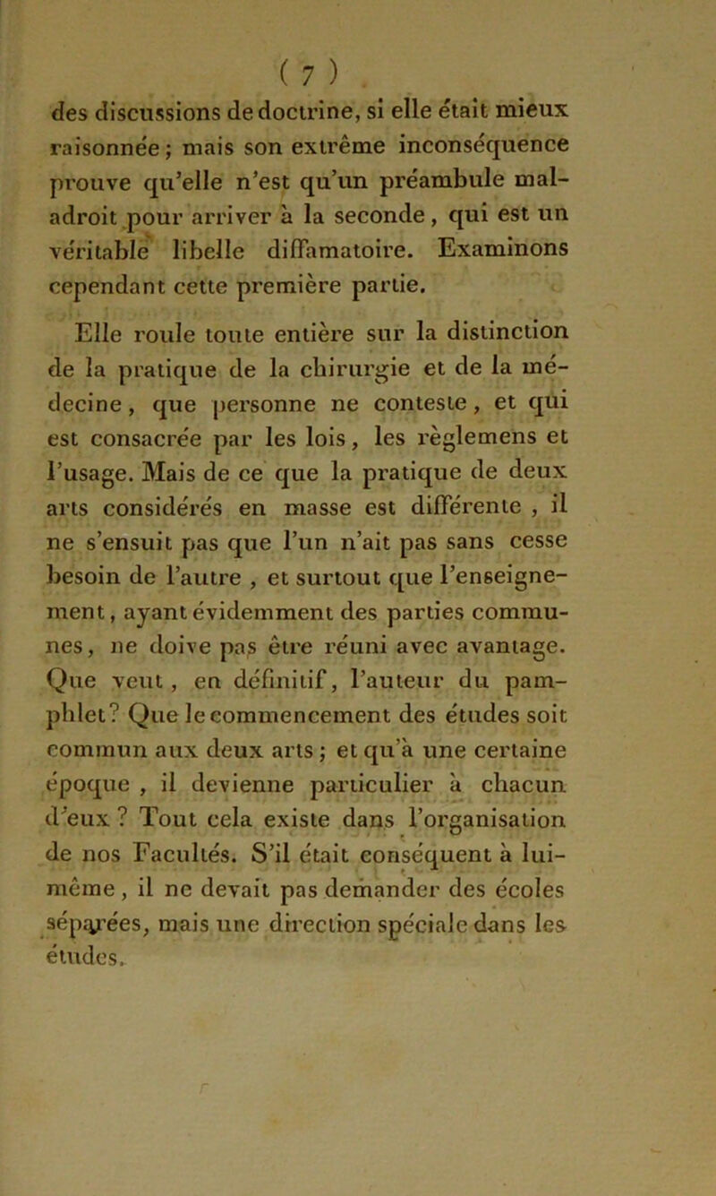 des discussions de docu’ine, si elle était mieux raisonnée ; mais son extrême inconséquence prouve qu’elle n’est qu’un préambule mal- adroit pour arriver à la seconde, qui est un véritable libelle diffamatoire. Examinons cependant cette première partie. Elle roule toute entière sur la distinction de la pratique de la chirurgie et de la mé- decine , que personne ne conteste, et qui est consacrée par les lois, les l’èglemens et l’usage. Mais de ce que la pratique de deux arts considérés en masse est différente , il ne s’ensuit pas que l’un n’ait pas sans cesse besoin de l’autre , et surtout que l’enseigne- ment, ayant évidemment des parties commu- nes, ne doive pa^ être réuni avec avantage. Que veut, eu définitif, l’auteur du pam- phlet? Que le commencement des études soit commun aux deux arts ; et qu’à une certaine époque , il devienne particulier à chacun d’eux ? Tout cela existe dans l’organisation de nos Facultés. S’il était conséquent à lui- même , il ne devait pas demander des écoles sépjy’ées, mais une direction spéciale dans les études. r