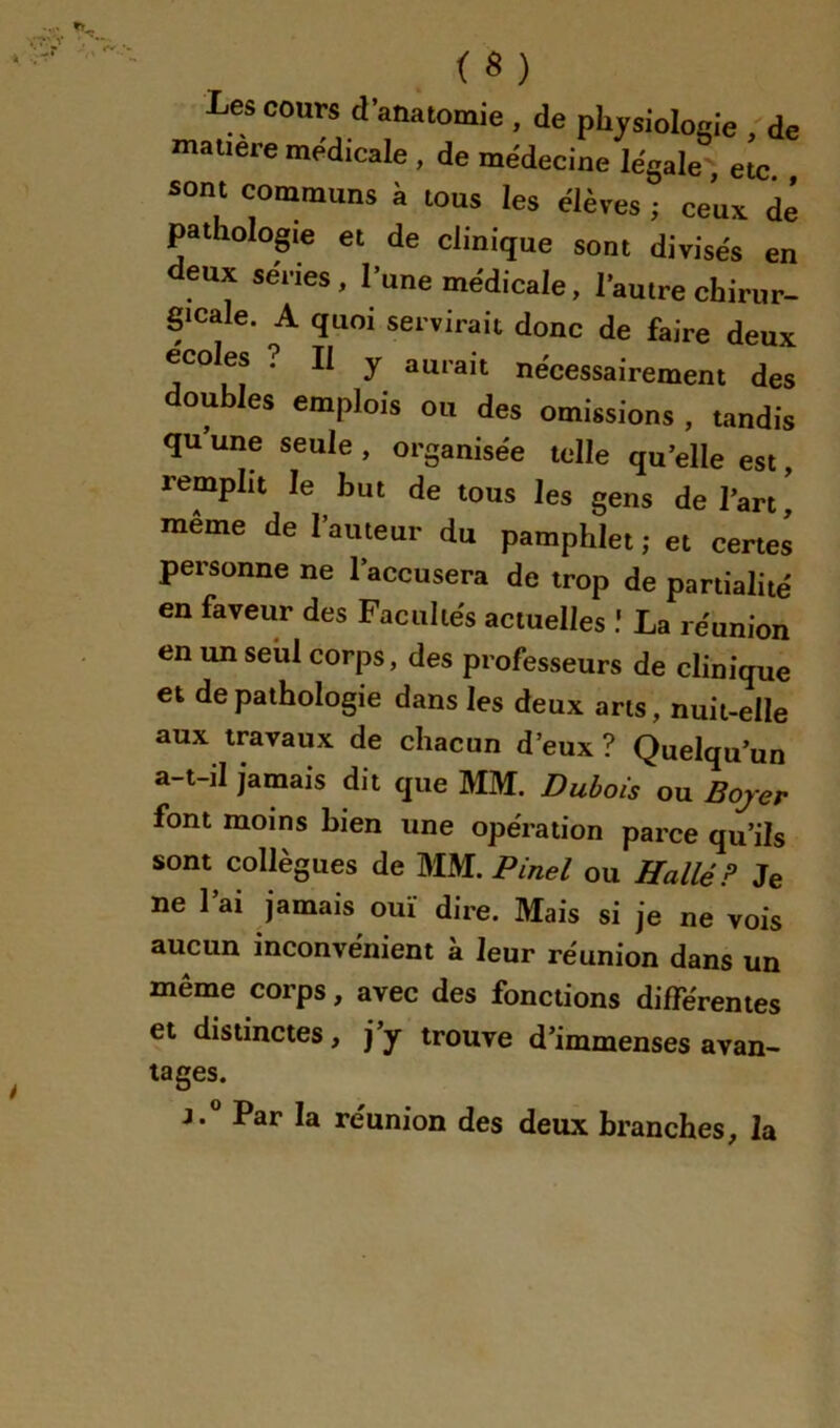 (S) Les cours d’anatomie , de physiologie , de matière medicale , de médecine légale , etc sont communs à tous les élèves ; ceux de pathologie et de clinique sont divisés en deux séries, l’une médicale, l’autre chirur- gicale. A quoi servirait donc de faire deux écoles ? Il y aurait nécessairement des doubles emplois ou des omissions , tandis qu une seule , organisée telle qu’elle est, remplit le but de tous les gens de l’art ' même de l’auteur du pamphlet ; et certes personne ne l’accusera de trop de partialité en faveur des Facultés actuelles ! La réunion en un seul corps, des professeurs de clinique et de pathologie dans les deux ans, nuit-elle aux travaux de chacun d’eux ? Quelqu’un a-t-il jamais dit que MM. Dubois ou Bojer font moins bien une opération parce qu’ils sont collègues de MM. Pinel ou Hallé? Je ne l’ai jamais ouï dire. Mais si je ne vois aucun inconvénient à leur réunion dans un même corps, avec des fonctions différentes et distinctes, j’y trouve d’immenses avan- tages. J.® Par la réunion des deux branches, la