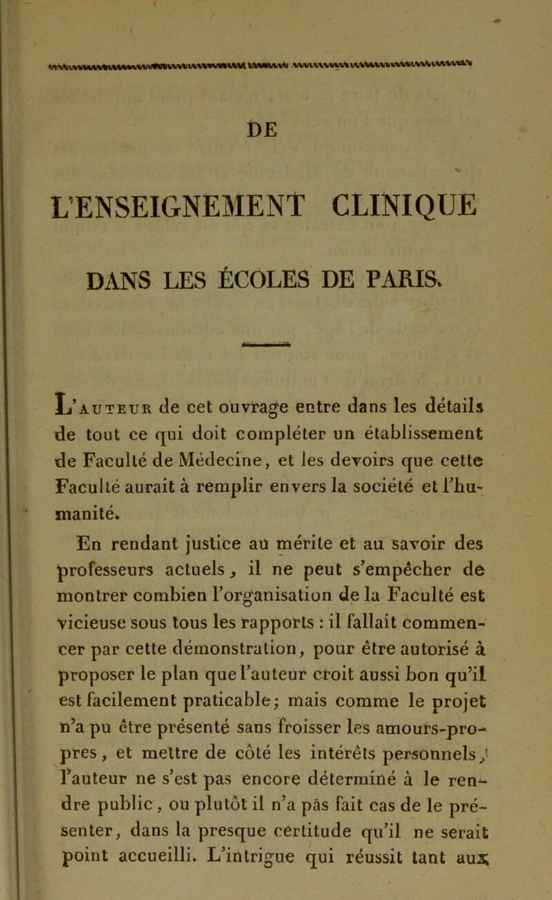 <n^ivHu.wmnwm»vu\\vivnuK MMWvfc v^vivwivw nvViVw wMtviA, iviwil’v DE L'ENSEIGNEMENT CLINIQUE DANS LES ÉCOLES DE PARIS. L’auteur Je cet ouvrage entre dans les détails de tout ce qui doit compléter un établissement de Faculté de Médecine, et les devoirs que cette Faculté aurait à remplir envers la société et l'hu- manité. En rendant justice au mérite et au savoir des professeurs actuels, il ne peut s’empêcher de montrer combien l’organisation de la Faculté est vicieuse sous tous les rapports : il fallait commen- cer par cette démonstration, pour être autorisé à proposer le plan que l’auteur croit aussi bon qu’il est facilement praticable; mais comme le projet n’a pu être présenté sans Froisser les amours-pro- pres , et mettre de côté les intérêts personnels p! l’auteur ne s’est pas encore déterminé à le ren- dre public , ou plutôt il n’a pas fait cas de le pré- senter, dans la presque certitude qu’il ne serait point accueilli. L’intrigue qui réussit tant aux