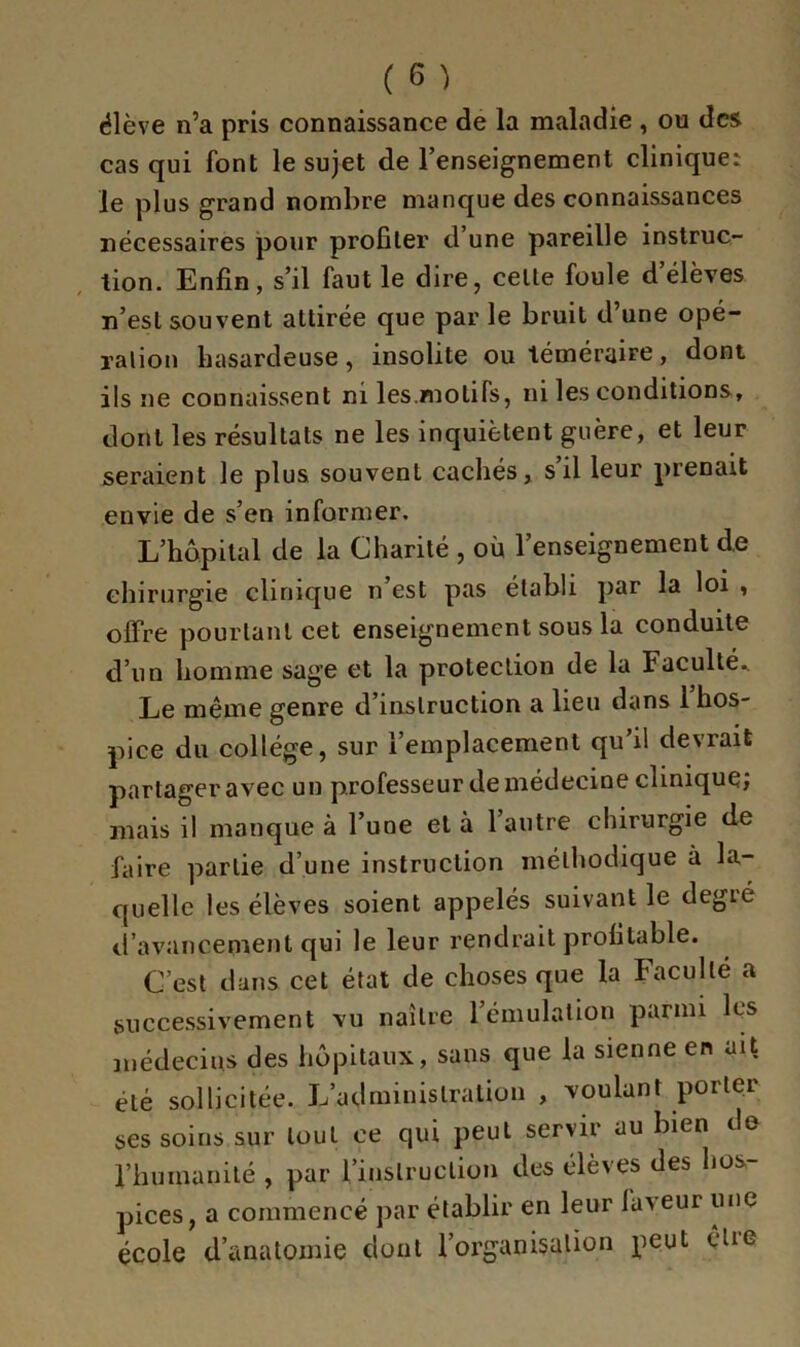 élève n’a pris connaissance de la maladie , ou des cas qui font le sujet de l’enseignement clinique: le plus grand nombre manque des connaissances nécessaires pour profiter d’une pareille instruc- tion. Enfin, s’il faut le dire, celle foule d’élèves n’esl souvent attirée que par le bruit d’une opé- ration hasardeuse, insolite ou téméraire, dont ils ne connaissent ni les.motifs, ni les conditions, dont les résultats ne les inquiètent guère, et leur seraient le plus souvent cachés, s il leur prenait envie de s’en informer. L’hôpital de la Charité , où l’enseignement de chirurgie clinique n’est pas établi par la loi , offre pourtant cet enseignement sous la conduite d’un homme sage et la protection de la Faculté. Le même genre d’instruction a lieu dans 1 hos- pice du collège, sur l’emplacement qu’il devrait partager avec un professeur de médecine clinique; mais il manque à l’une et à l’autre chirurgie de faire partie d’une instruction méthodique à la- quelle les élèves soient appelés suivant le degié d’avancement qui le leur rendrait profitable. C’est dans cet état de choses que la Faculté a successivement vu naître l’émulation parmi les médecins des hôpitaux, sans que la sienne en ait été sollicitée. L’administration , voulant porter ses soins sur tout ce qui peut servir au bien de l’humanité , par l’instruction des élèves des hos- pices, a commencé par établir en leur faveur une école d’anatomie dont l’organisation peut être