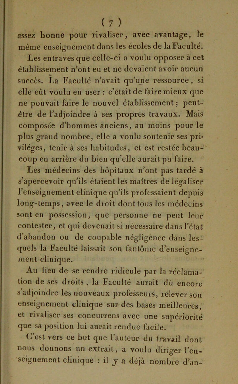 assez bonne pour rivaliser, avec avantage, le même enseignement dans les écoles de la Faculté. Les entraves que celle-ci a voulu opposer à cet établissement n’ont eu et ne devaient avoir aucun succès. La Faculté n’avait qu’une ressource, si elle eût voulu en user : c’était de faire mieux que ne pouvait faire le nouvel établissement; peut- être de l’adjoindre à ses propres travaux. Mais composée d’hommes anciens, au moins pour le plus grand nombre, elle a voulu soutenir ses pri- vilèges, tenir à ses habitudes, et est restée beau- coup en arrière du bien qu’elle aurait pu faire. Les médecins des hôpitaux n’ont pas tardé à s’apercevoir qu’ils étaient les maîtres de légaliser l’enseignement clinique qu’ils professaient depuis long-temps, avec le droit dont tous les médecins sont en possession, que personne ne peut leur contester, et qui devenait si nécessaire dans l’état d’abandon ou de coupable négligence dans les- quels la Faculté laissait son fantôme d’enseigne- ment clinique. Au lieu de se rendre ridicule par la réclama- tion de ses droits, la Faculté aurait dû encore s’adjoindre les nouveaux professeurs, relever son enseignement cliuique sur des bases meilleures, et rivaliser ses concurrens avec une supériorité que sa position lui aurait rendue facile. C’est vers ce but que l’auteur du travail dont nous donnons un extrait, a voulu diriger l’en- seignement clinique : il y a déjà nombre d’an-