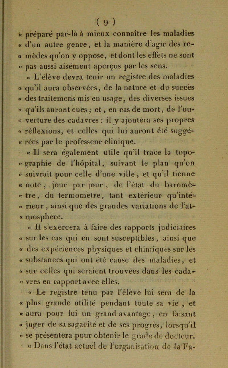 « préparé par-là à mieux connaître les maladies « d’un autre genre, et la manière d’agir des re- « mèdes qu’on y oppose, et dont les effets ne sont « pas aussi aisément aperçus par les sens. « L’élève devra tenir un registre des maladies « qu’il aura observées, de la nature et du succès «• des traitemens mis en usage, des diverses issues » qu’ils auront eues ; et, en cas de mort, de l’ou- « verture des cadavres : il y ajoutera ses propres « réflexions, et celles qui lui auront été suggé- « rées par le professeur clinique. « Il sera également utile qu’il trace la topo- « graphie de l’hôpital, suivant le plan qu’on « suivrait pour celle d’une ville, et qu’il tienne « note , jour par jour , de l’état du baromè- « tre, du termomèlre, tant extérieur qu’inté- « rieur , ainsique des grandes variations de Pat- « mosphère. « Il s’exercera à faire des rapports judiciaires « sur les cas qui en sont susceptibles, ainsi que « des expériences physiques et chimiques sur les « substances qui ont été cause des maladies, et « sur celles qui seraient trouvées dans les ,cada- « vres en rapport avec elles. « Le registre tenu par l’élève lui sera de la « plus grande utilité pendant toute sa vie , et «aura pour lui un grand avantage , en faisant « juger de sa sagacité et de ses progrès, lorsqu’il « se présentera pour obtenir le grade de docteur. « Dans l’état actuel de l’organisation de la Fa-