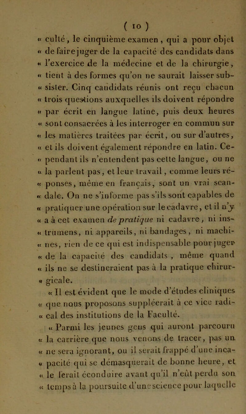 « cullé, le cinquième examen , qui a pour objet « de faire juger de la capacité des candidats dans « l'exercice de la médecine et de la chirurgie, « tient à des formes qu’on ne saurait laisser sub- « sisler. Cinq candidats réunis ont reçu chacun « trois questions auxquelles ils doivent répondre « par écrit en langue latine, puis deux heures « sont consacrées à les interroger en commun sur « les matières traitées par écrit, ou sur d’autres, « et ils doivent également répondre en latin. Ce- « pendant ils n’entendent pas cette langue, ou ne « la parlent pas, et leur travail, comme leurs ré- « ponses, même en français, sont un vrai séan- ce dale. On ne s’informe pas s’ils sont capables de cc pratiquer une opération sur le cadavre, et il n’jr et a à cet examen de pratique ni cadavre , ni ins~ « trumens, ni appareils, ni bandages, ni machi- c< nés, rien de ce qui est indispensable pour juger ce de la capacité des candidats , même quand « ils ne se destineraient pas à la pratique chirur- » gicale. c< Il est évident que le mode d’études cliniques <c que nous proposons suppléerait à ce vice radi- ée cal des institutions de la Faculté. ce Parmi les jeunes geus qui auront parcouru et la carrière que nous venons de tracer, pas un e< ne sera ignorant, ou il serait frappé d’une inca- « pacilé qui se démasquerait de bonne heure, et ec le ferait éconduire avant qu’il n’eût perdu son ce temps à la poursuite d’une science pour laquelle