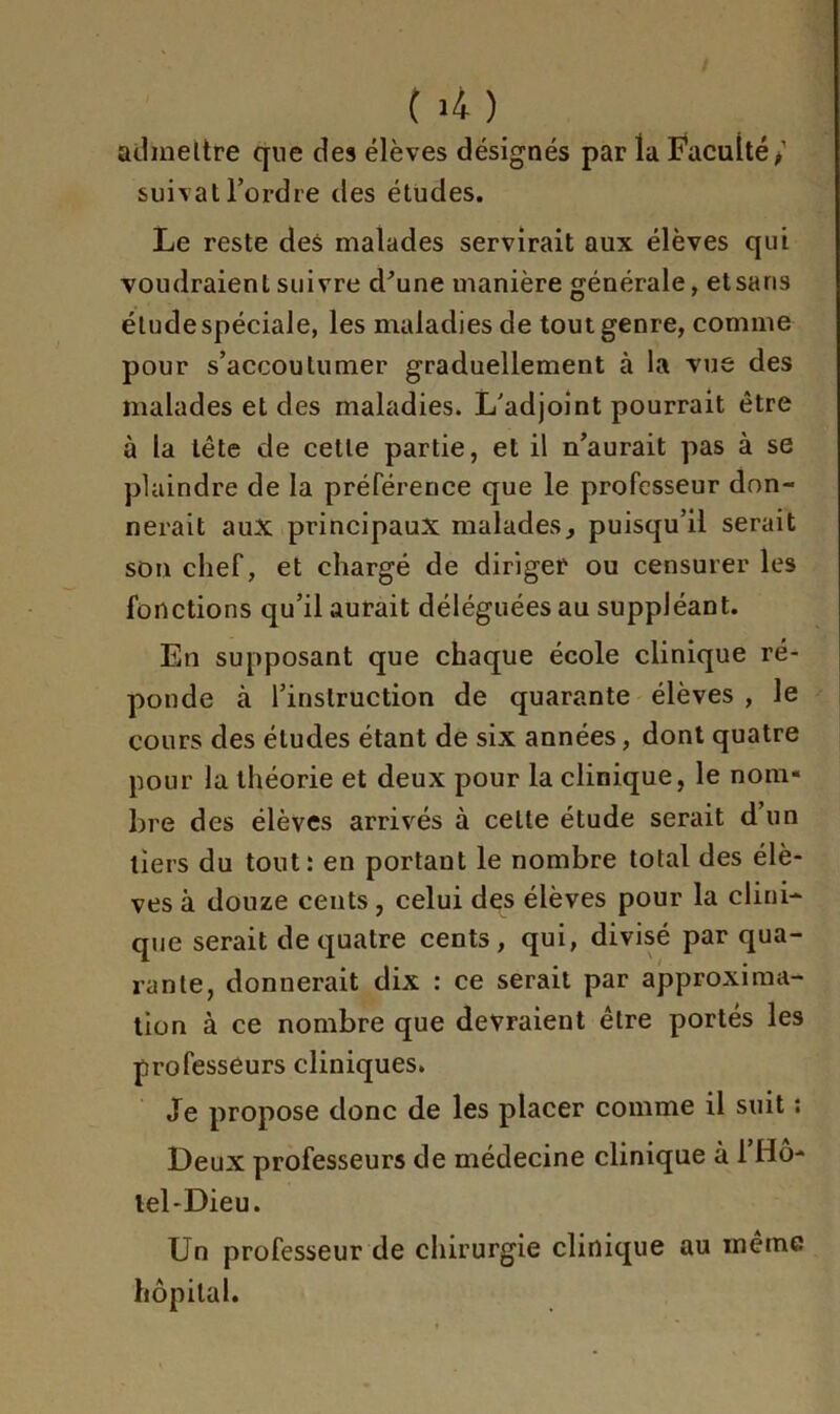 ( ù) admettre que des élèves désignés par la Faculté/ suivatl’ordre des études. Le reste des malades servirait aux élèves qui voudraient suivre d'une manière générale, etsans élude spéciale, les maladies de tout genre, comme pour s’accoutumer graduellement à la vue des malades et des maladies. L'adjoint pourrait être à la tête de cette partie, et il n’aurait pas à se plaindre de la préférence que le professeur don- nerait aux principaux malades, puisqu’il serait son chef, et chargé de diriger ou censurer les fonctions qu’il aurait déléguées au suppléant. En supposant que chaque école clinique ré- ponde à l’instruction de quarante élèves , le cours des éludes étant de six années, dont quatre pour la théorie et deux pour la clinique, le nom* bre des élèves arrivés à celte étude serait dun tiers du tout: en portant le nombre total des élè- ves à douze cents, celui des élèves pour la clini- que serait de quatre cents, qui, divisé par qua- rante, donnerait dix : ce serait par approxima- tion à ce nombre que devraient être portés les professeurs cliniques. Je propose donc de les placer comme il suit : Deux professeurs de médecine clinique à 1 Hô- tel-Dieu. Un professeur de chirurgie clinique au même hôpital.