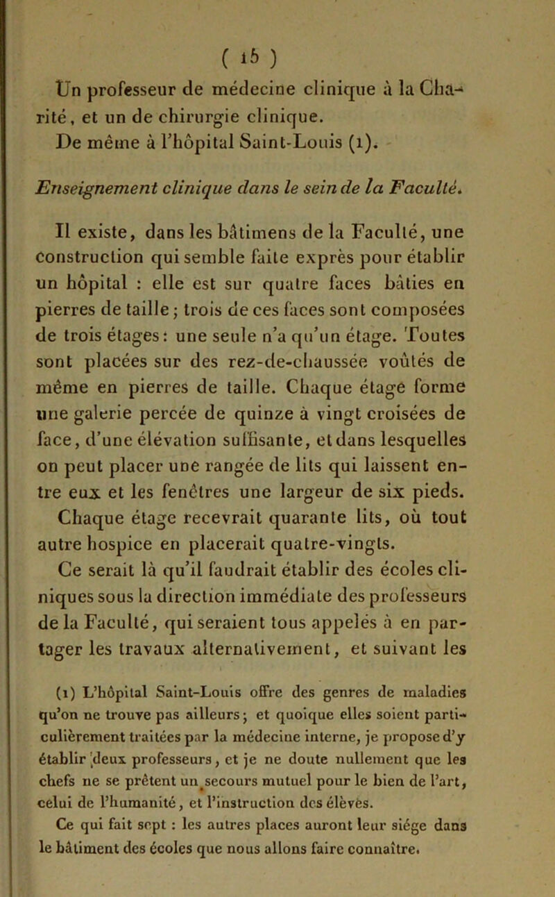 ( 1* ) Un professeur de médecine clinique à la Cha- rité, et un de chirurgie clinique. De même à l'hôpital Saint-Louis (1). Enseignement clinique dans le scinde la Faculté. Il existe, dans les bâtimens de la Faculté, une Construction qui semble faite exprès pour établir un hôpital : elle est sur quatre faces bâties en pierres de taille ; trois de ces faces sont composées de trois étages: une seule n’a qu’un étage. Toutes sont placées sur des rez-de-chaussée voûtés de même en pierres de taille. Chaque étage forme une galerie percée de quinze à vingt croisées de face, d’une élévation suffisante, et dans lesquelles on peut placer une rangée de lits qui laissent en- tre eux. et les fenêtres une largeur de six pieds. Chaque étage recevrait quarante lits, où tout autre hospice en placerait quatre-vingts. Ce serait là qu’il faudrait établir des écoles cli- niques sous la direction immédiate des professeurs delà Faculté, qui seraient tous appelés à en par- tager les travaux alternativement, et suivant les (1) L’hôpital Saint-Louis offre des genres de maladies qu’on ne trouve pas ailleurs; et quoique elles soient parti- culièrement traitées par la médecine interne, je propose d’y établir deux, professeurs, et je ne doute nullement que les chefs ne se prêtent un secours mutuel pour le bien de l’art, celui de l’humanité, et l’instruction des élèves. Ce qui fait sept : les autres places auront leur siège dans le bâtiment des écoles que nous allons faire connaître.