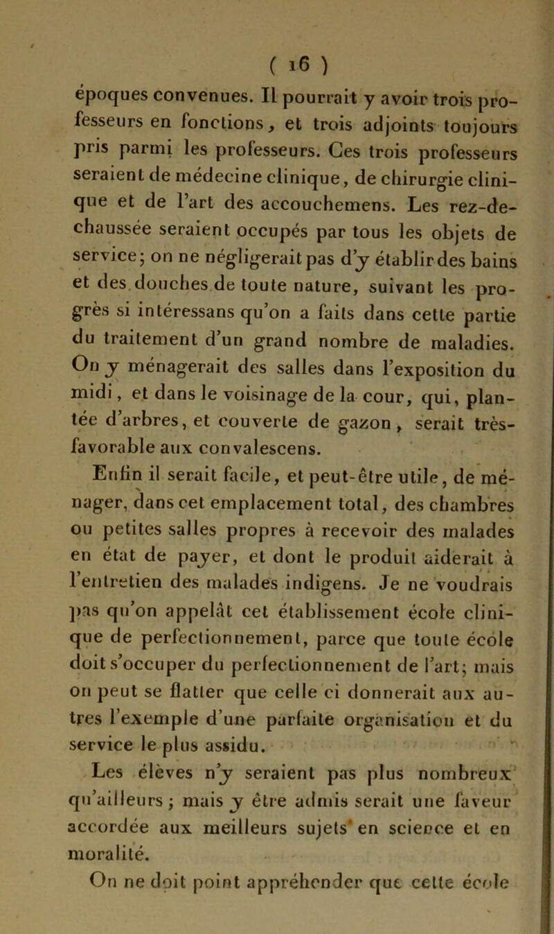 époques convenues. Il pourrait y avoir trois pro- fesseurs en fonctions, et trois adjoints toujours pris parmi les professeurs. Ces trois professeurs seraient de médecine clinique, de chirurgie clini- que et de l’art des accouchemens. Les rez-de- chaussée seraient occupés par tous les objets de service; on ne négligerait pas d’y établir des bains et des.douches de toute nature, suivant les pro- grès si intéressans qu’on a faits dans cette partie du traitement d’un grand nombre de maladies. On j ménagerait des salles dans l’exposition du midi, et dans le voisinage de la cour, qui, plan- tée d’arbres, et couverte de gazon, serait très- favorable aux convalescens. Enfin il serait facile, et peut-être utile, de mé- nager, dans cet emplacement total, des chambres ou petites salles propres à recevoir des malades en état de payer, et dont le produit aiderait à l’entretien des malades indigens. Je ne voudrais pas qu’on appelât cet établissement école clini- que de perfectionnement, parce que toute école doit s’occuper du perfectionnement de l’art; mais on peut se flatter que celle ci donnerait aux au- tres l’exemple d’une parfaite organisation et du service le plus assidu. Les élèves n’y seraient pas plus nombreux qu’aifleurs ; mais y être admis serait une faveur accordée aux meilleurs sujets' en science et en moralité. On ne doit point appréhender que celle école