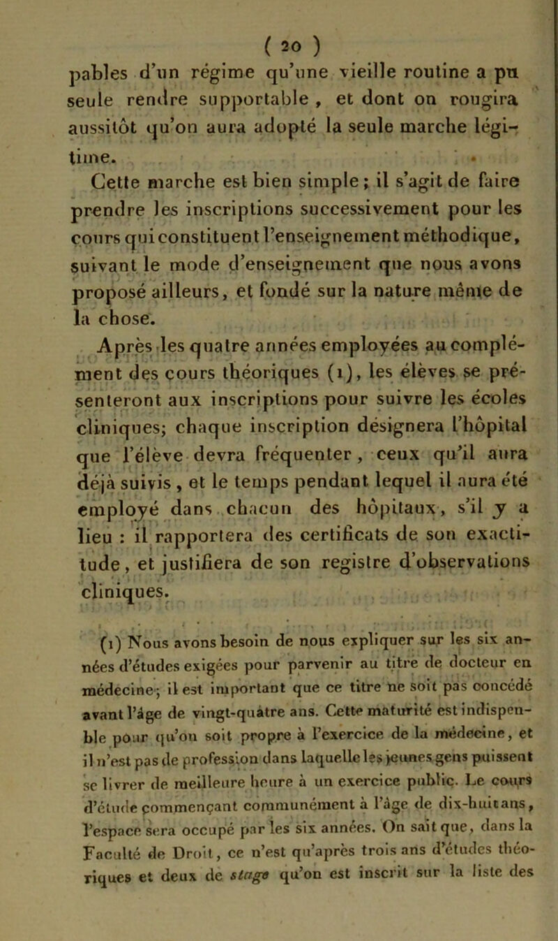 pables d’un régime qu’une vieille routine a pu seule rendre supportable , et dont on rougira aussitôt qu’on aura adopté la seule marche légi- time. Cette marche est bien simple; il s’agit de faire prendre les inscriptions successivement pour les cours qui constituent l’enseignement méthodique, suivant le mode d’enseignement que nous avons proposé ailleurs, et fondé sur la nature même de la chose. Après les quatre armées employées au complé- ment des cours théoriques (1), les élèves se pré- senteront aux inscriptions pour suivre les écoles cliniques; chaque inscription désignera l’hôpital que l’élève devra fréquenter, ceux qu’il aura déjà suivis , et le temps pendant lequel il aura été employé dans chacun des hôpitaux, s’il y a lieu : il rapportera des certificats de son exacti- tude, et justifiera de son registre d’observations cliniques. (i) Nous avons besoin de nous expliquer sur les six an- nées d’études exigées pour parvenir au titre de docteur en médecine; il est important que ce titre ne soit pas ooncédé avant l’âge de vingt-quatre ans. Cette maturité estindispen- ble pour qu’on soit propre à l’exercice de la médecine, et il n’est pas de profession dans laquelle les jeunes gens puissent sc livrer de meilleure heure à un exercice public. Le cou,ra d’étude commençant communément à 1 âge de dix-huuans, l’espace sera occupe par les six années. On sait que, dans la Faculté de Droit, ce n’est qu’apres trois ans d études théo- riques et deux de singe qu’on est inscrit sur la liste des