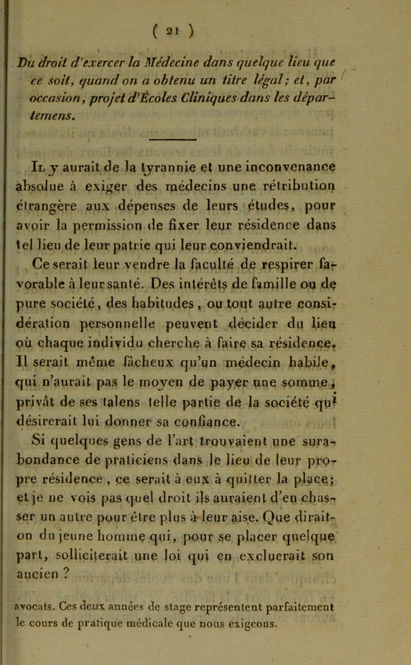 Bu droit d'exercer la Médecine dans quelque lieu que ce soit, quand on a obtenu un titre légal; et, par occasion, projet d’Écoles Cliniques dans les dépar- temens. Il y aurait de la tyrannie et une inconvenance absolue à exiger des médecins une rétribution étrangère aux dépenses de leurs études, pour avoir la permission de fixer leur résidence dans tel lieu de leur patrie qui leur conviendrait. Ce serait leur vendre la faculté de respirer fa- vorable à leur santé. Des intérêts de famille ou dç pure société, des habitudes, ou tout autre consi- dération personnelle peuvent décider du lieu où chaque individu cherche à faire sa résidence. Il serait même fâcheux qu’un médecin habile, qui n’aurait pas le moyen de payer une somme, privât de ses talens telle partie de la société qu* désirerait lui donner sa confiance. Si quelques gens de l’art trouvaient une sura- bondance de praticiens dans le lieu de leur pro- pre résidence , ce serait à eux à quitter la place; et je ne vois pas quel droit ils auraient d’en chas- ser un autre pour être plus à leur aise. Que dirait- on du jeune homme qui, pour se placer quelque pari, solliciterait une loi qui en excluerait son ancien ? avocats. Ces deux années de stage représentent parfaitement le cours de pratique médicale que nous exigeons.