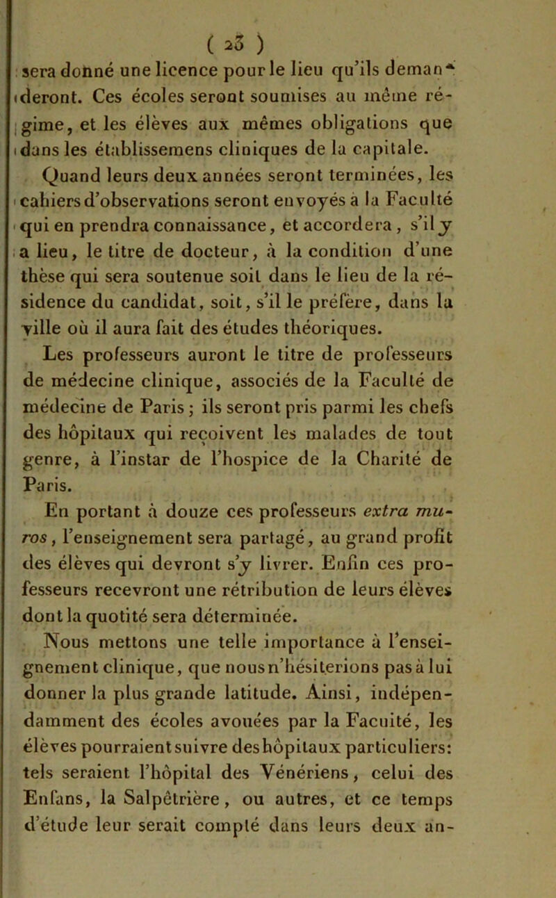 ( ^ ) sera donné une licence pour le lieu qu’ils deman* (deront. Ces écoles seront soumises au même ré- gime, et les élèves aux mêmes obligations que i dans les établissemens cliniques de la capitale. Quand leurs deux années seront terminées, les cahiers d’observations seront envoyés a la Faculté qui en prendra connaissance, et accordera, s’il y a lieu, le titre de docteur, à la condition d’une thèse qui sera soutenue soit dans le lieu de la ré- sidence du candidat, soit, s’il le préfère, dans la Tille où il aura fait des études théoriques. Les professeurs auront le titre de professeurs de médecine clinique, associés de la Faculté de médecine de Paris ; ils seront pris parmi les chefs des hôpitaux qui reçoivent les malades de tout genre, à l’instar de l’hospice de la Charité de Paris. En portant à douze ces professeurs extra mu- ros, l’enseignement sera partagé, au grand profit des élèves qui devront s’y livrer. Enfin ces pro- fesseurs recevront une rétribution de leurs élèves dont la quotité sera déterminée. Nous mettons une telle importance à l’ensei- gnement clinique, que nous n’hésiterions pas à lui donner la plus grande latitude. Ainsi, indépen- damment des écoles avouées par la Facilité, les élèves pourraientsuivre deshôpilaux particuliers: tels seraient l’hôpital des Vénériens, celui des Enfans, la Salpétrière, ou autres, et ce temps d’étude leur serait compté dans leurs deux an-
