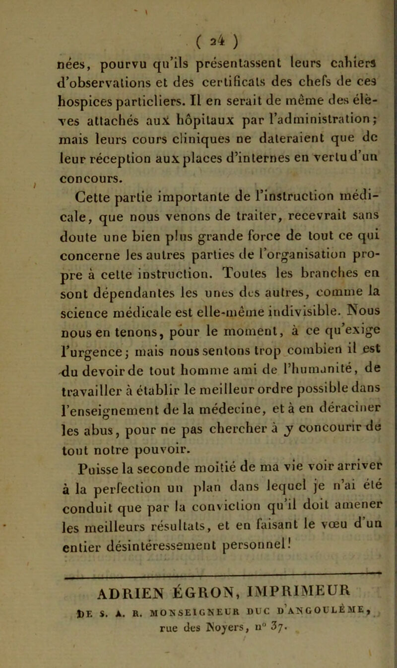 nées, pourvu qu’ils présentassent leurs cahiers d’observations et des certificats des chefs de ces hospices particliers. Il en serait de même des élè- ves attachés aux hôpitaux par l’administration; mais leurs cours cliniques ne dateraient que de leur réception aux places d’internes en vertu d un concours. Cette partie importante de l’instruction médi- cale, que nous venons de traiter, recevrait sans doute une bien plus grande force de tout ce qui concerne les autres parties de l’organisation pro- pre à celle instruction. Toutes les branches en sont dépendantes les unes des autres, comme la science médicale est elle-même indivisible. Nous nous en tenons, pour le moment, à ce qu’exige l’urgence; mais nous sentons trop combien il est du devoir de tout homme ami de l’humanité, de travailler cà établir le meilleur ordre possible dans l’enseignement de la médecine, et à en déraciner les abus, pour ne pas chercher à y concourir de tout notre pouvoir. Puisse la seconde moitié de ma vie voir arriver à la perfection un plan dans lequel je n’ai été conduit que par la conviction qu il doit amener les meilleurs résultats, et en faisant le voeu d un entier désintéressement personnel) ADRIEN ÉGRON, IMPRIMEUR J)F. S. A. R. MONSEIGNEUR DUC DANGOULÈME, rue des loyers, u° Zj.