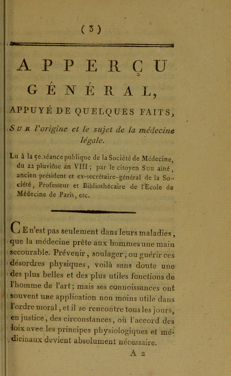 I A P P E R C U GÉNÉRAL, • APPUYÉ DE QUELQUES FAITS> iSu R Vorigine et le sujet de la médecine légale. Lu à là 5e. séance publique de la Société de Médecine, du pluviôse an VIII ; par le citoyen Süe aîné ’ ancien président et ex-secrétaire-général de la So- ciété, Professeur et Bibliothécaire de l’Ecole de Médecine de Paris, etc. (j E n est pas seulement dans leurs maladies, • que la medecine prete aux liomnies une main : secourablc. Prévenir, soulager, ou guérir ces • désordres physiques, voilà sans doute une ' des plus belles et des plus utiles fonctions de 1 homme de lart; niais ses connoissances ont ! souvent une application non moins utile dans 1 ordre moral, et il se renconti'e tous les jours, en justice, des circonstances, où l’accord des loixavec les principes physiologiques et mé- . dicinaux devient absolument nécessaire.