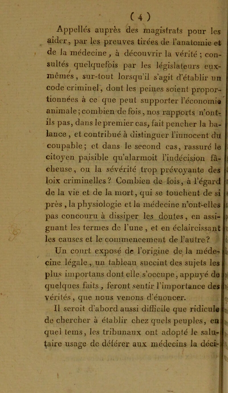 Appelles auprès des magistrats pour les ^ aider, par les preuves tirées de l’anatomie et de la médecine, à découvrir la vérité ; con- sultes quelquefois par les législateurs eux- mêmes, sur-tout lorsqu’il s’agit d’établir un code criminel, dont les peines soient propor- tionnées à ce que peut supporter l’éconoinia animale ; combien de fois, nos rapports n’ont- ils pas, dans le premier cas, fait pencher la ba- lance , et contribué à distinguer l’innocent du coupable; et dans le second cas, rassuré le citoyen paisible qu’alarinoit l’indécision fâ- cheuse , ou la sévérité trop prévoyante des loix criminelles? Combien de lois, à l’égard de la vie et de la mort, qui se touchent de si près , la physiologie et la médecine n’ont-elles pas concouru à dissiper les doutes, en assi- gnant les ternies de l’une , et en éclaircissant les causes et le commencement de l’autre? Un court exposé de l’origine de^ la méde- cine légale, un tableau succint des sujets les plus importails dont elle s’occupe, appuj'é de quelques faits , feront sentir l’importance des vérités, que nous venons d’énoncer. Il seroit d’abord aussi difficile que ridicule de chercher à établir chez quels peuples, en quel teins, les tribunaux ont adopté le salu- taire usage de déférer aux médecins la déci,- I i i: ?■ ti i lil r te % Ü-; h ’t; «t