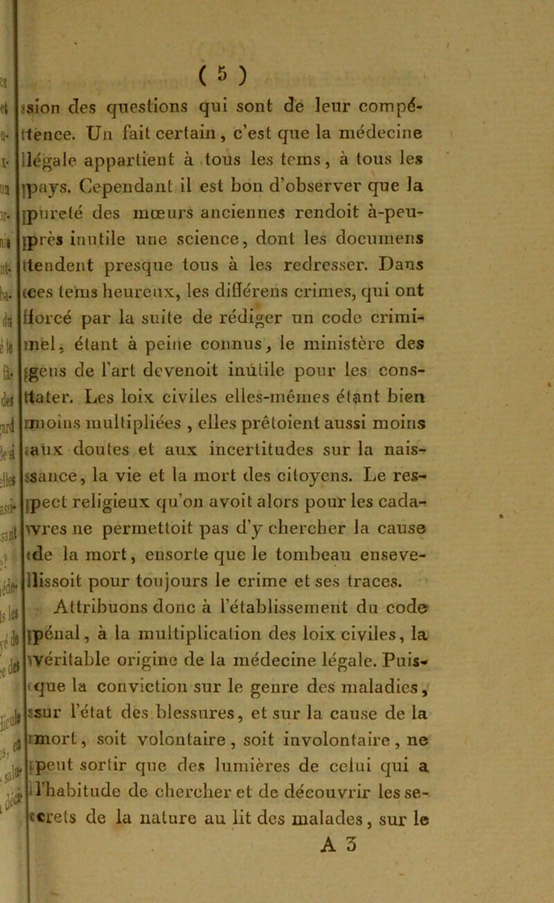 el a* i- n )r* nii nt* bi- dit lu i. drt jjrd ieâ assi- ian .? lédfr lsl« i£tld ;ii 1^' ssion des questions qui sont de leur compé- ttence. Un fait certain, c’est que la médecine légale appartient à tous les tems, à tous les pays. Cependant il est bon d’observer que la pureté des mœurs anciennes rendoit à-peu- près inutile une science, dont les documens ttendent presque tous à les redresser. Dans cces teins heureux, les ditlérens crimes, qui ont torcé par la suite de rédiger un code crimi- mfel, étant à peine connus, le ministère des gens de l’art devenoit inutile pour les cons- tater. Les loix civiles elles-mêmes étant bien imoins multipliées , elles prêtoient aussi moins iaüx doutes et aux incertitudes sur la nais- ssance, la vie et la mort des citoyens. Le res- pect religieux qu’on a voit alors pour les cada- wres ne permettoit pas d’y chercher la cause (de la mort, ensorte que le tombeau enseve- llissoit pour toujours le crime et ses traces. Attribuons donc à l’établissement du code? {pénal, à la multiplication des loix civiles, la >véritable origine de la médecine légale. Puis- tque la conviction sur le genre des maladies, ssur l’état des blessures, et sur la cau.se de la nnort, soit volontaire , soit involontaire , ne {peut .sortir que des lumières de celui qui a 1 l’habitude de chercher et de découvrir lesse- ïcrels de la nature au lit des malades, sur le