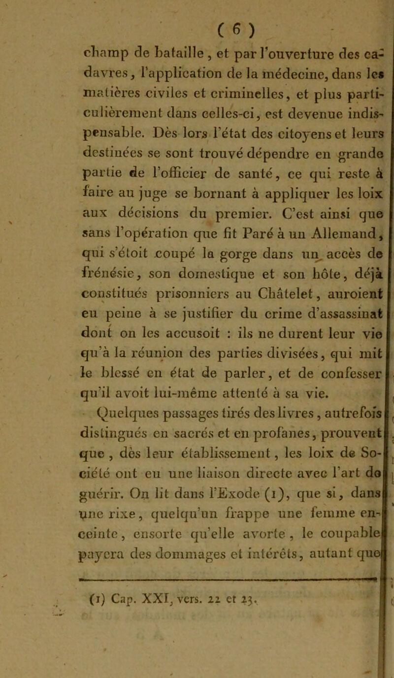 cliarap de bataille , et par l’ouverture des ca- davres , l’application de la médecine, dans les malicres civiles et criminelles, et plus parti- culièrement dans celles-ci, est devenue indis- pensable. Dès lors l’état des citoyens et leurs destinées se sont trouvé dépendi’e en grande partie de l’officier de santé, ce qni reste à faire au juge se bornant à appliquer les loix aux décisions du premier. C’est ainsi que sans l’opération que fit Paré à un Allemand, qui s’étoit coupé la gorge dans un, accès de frénésie, son domestique et son hôte, déjà constitués prisonniers au Châtelet, auroient eu peine à se justifier du crime d’assassinat dont on les accusoit ; ils ne durent leur vie qu’à la réunion des parties divisées, qui mit le blessé en état de parler, et de confesser qu’il avoit lui-même attenté à sa vie. , Quelques passages tirés des livres, autrefois , distingués en sacrés et en profanes, prouvent . que , dès leur établissement, les loix de So- ciété ont eu une liaison directe avec l’art do | guérir. On lit dans l’Exode (i), que si, dans une rixe, quelqu’un frappe une femme en- ceinte , ensorte qu’elle avorte , le coupable payera des dommages et intérêts, autant quoi (i) Cap. XXI, vers. 22 et 23.
