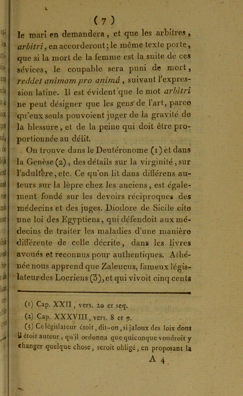 i. ( 7 ) le mari en demandera , et que les arbitres , arbitri, en accorderont ; le même texte porte, que si la mort de la femme est la suite de ces sévices, le coupable sera puni de mort, reddet aiiimam pro animâ , suivant f expres- sion latine. Il est évident que le mot arbitri ne peut désigner que les gens de l’art, parce qu’eux seuls pouvoient juger de la gravité de la blessure, et de la peine qui doit être pro- portionnée au délit. On trouve dans le Deutéronome (i) èt dans la Genèse (2), des détails sur la virginité , sur l’adultère,etc. Ce qu’on lit déins diflérens au- teurs sur la lèpre chez les anciens, est égale- ment fondé sur les devoirs réciproques des médecins et des juges. Diodore de Sicile cite une loi des Egyptiens, qui défendoit aux mé- decins de traiter les maladies d’une manière différente de celle décrite, dans les livres avoués et reconnus pour authentiques. Athé- née nous apprend que Zaleucus, fameux légis- lateur des Locriens (3),et qui vivoit cinq cents (1) Cap. XXTI, vers. 20 et seq. (2) Cap. XXXVIII, vers. 8 et 9. (3) Celégislateur ctoit, dit-on ,si jaloux des loix dont ]J étoit auteur , qu’il ordonna que quiconque voudroit y changer quelque chose, seroit obligé, en proposant U A 4 ^ t
