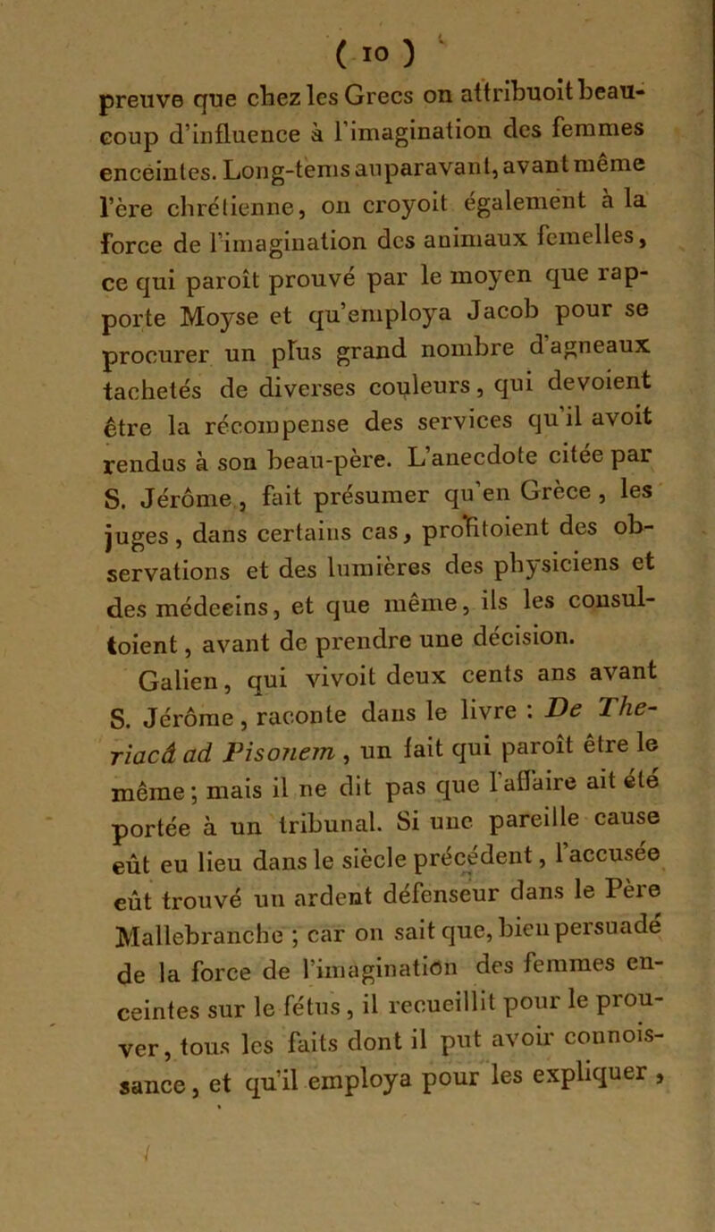 preuve cjue chez les Grecs on attribuoit beau- coup d’influence à 1 imagination des femmes enceintes. Long-tems auparavant, avant meme l’ère chrëlienne, on croyoit également à la force de l’imagination des animaux femelles, ce qui paroît prouvé par le moyen que rap- porte Moyse et qu’employa Jacob pour se procurer un plus grand nombre d agneaux tachetés de diverses couleurs, qui dévoient être la récompense des services qu il avoit rendus à son beau-père. L’anecdote citee par S. Jérôme, fait présumer qu’en Grèce , les juges, dans certains cas, prolHtoient des ob- servations et des lumières des pbj^siciens et des médecins, et que meme, ils les consul- toient, avant de prendre une décision. Galien, qui vivoit deux cents ans avant S. Jérôme, raconte dans le livre ; De The- TÏacâ ad Pisonem , un fait qui paroît être le même; mais il ne dit pas que l’affaire ait été portée à un tribunal. Si une pareille cause eût eu lieu dans le siècle préc^édent, l’accusée eût trouvé un ardent défenseur dans le Père Mallebranche ; car on sait que, bien persuade de la force de l’imagination des femmes en- ceintes sur le fétus, il recueillit pour le prou- ver, tou.s les faits dont il put avoir connois- sance, et qu’il employa pour les expliquer , /