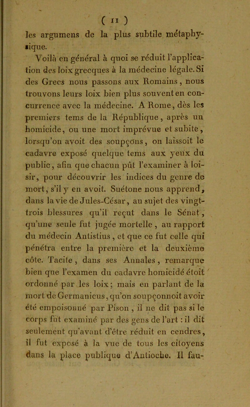 les argumens de la plus subtile métaphy- sique. . Voilà en général à quoi se réduit l’applica- tion des loix grecques à la jnédecine légale. Si des Grecs nous passons aux Romains, nous trouvons leurs loix bien plus souvent en con- currence avec la médecine. A Rome, dès les premiers tems de la République, après un homicide, ou une mort imprévue et subite, lorsqu’on avoit des soupçons, on laissoit le cadavre exposé quelque tems aux yeux du publie, afin que chacun pût l’examiner à loi- sir, pour découvrir les indices du genre de mort, s’il y en avoit. Suétone nous apprend, dans la vie de Jules-César, au sujet des vingt- trois blessures qu’il reçut dans le Sénat, qu’une seule fut jugée mortelle , au rapport du médecin Autistius , et que ce fut celle qui pénétra entre la première et la deuxième côte. Tacife , dans ses Annales, remarque bien que l’examen du cadavre homicidé étoit ordonné par les loix; mais en parlant de la mort de Germanicus,qu’on soupçonnoit avoir été empoisonné par Pison , il ne dit pas si le corps fut examiné par des gens de l’art : il dit seulement qu’avant d’être réduit en cendres, il fut exposé à la vue de tous les citoyens dans la place publique d’Antioche. Il fau-