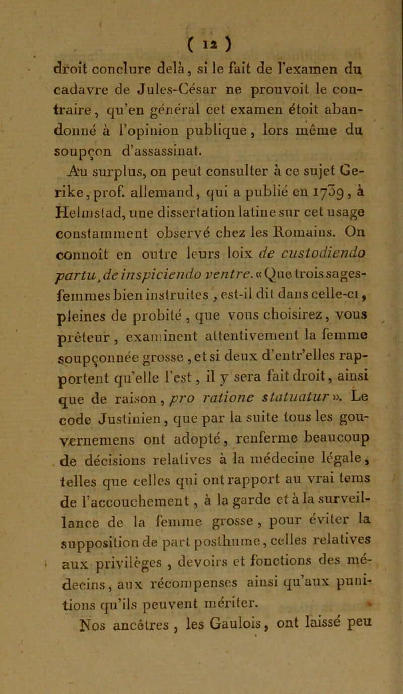 ( >* ) droit conclure delà, si le fait de fexamen du cadavre de Jules-César ne prouvoit le con- traire, qu’en général cet examen étoit aban- donné à l’opinion publique , lors même du soupçon d’assassinat. Au surplus, on peut consulter à ce sujet Ge- rike, prof, allemand, qui a publié en 1709, à Helmslad, une dissertation latine sur cet usage constamment observé chez les Romains. On connoît en outre leurs loix de custodiendo ■partu^de înspiciendo ventre. « Que trois sages- femmes bien instruites , est-il dit dans celle-ci, pleines de probité , que vous choisirez, vous ^ prêteur, examinent attentivement la femme soupçonnée grosse , et si deux d’entr’elles rap- portent qu’elle l’est, il y sera fait droit, ainsi que de raison,raiione staiuatur». Le code Justinien, que par la suite tous les gou- vernemens ont adopté, renferme beaucoup de décisions relatives à la médecine légale, telles que celles qui ont rapport au vrai teins de l’accouchement, à la garde et à la surveil- lance de la femme grosse , pour éviter la supposition de part posthuine, celles relatives aux privilèges , devoirs et fonctions des mé- decins, aux récompenses ainsi qu’aux puni- tions qu’ils peuvent mériter. * Nos ancêtres , les Gaulois, ont laisse peu t