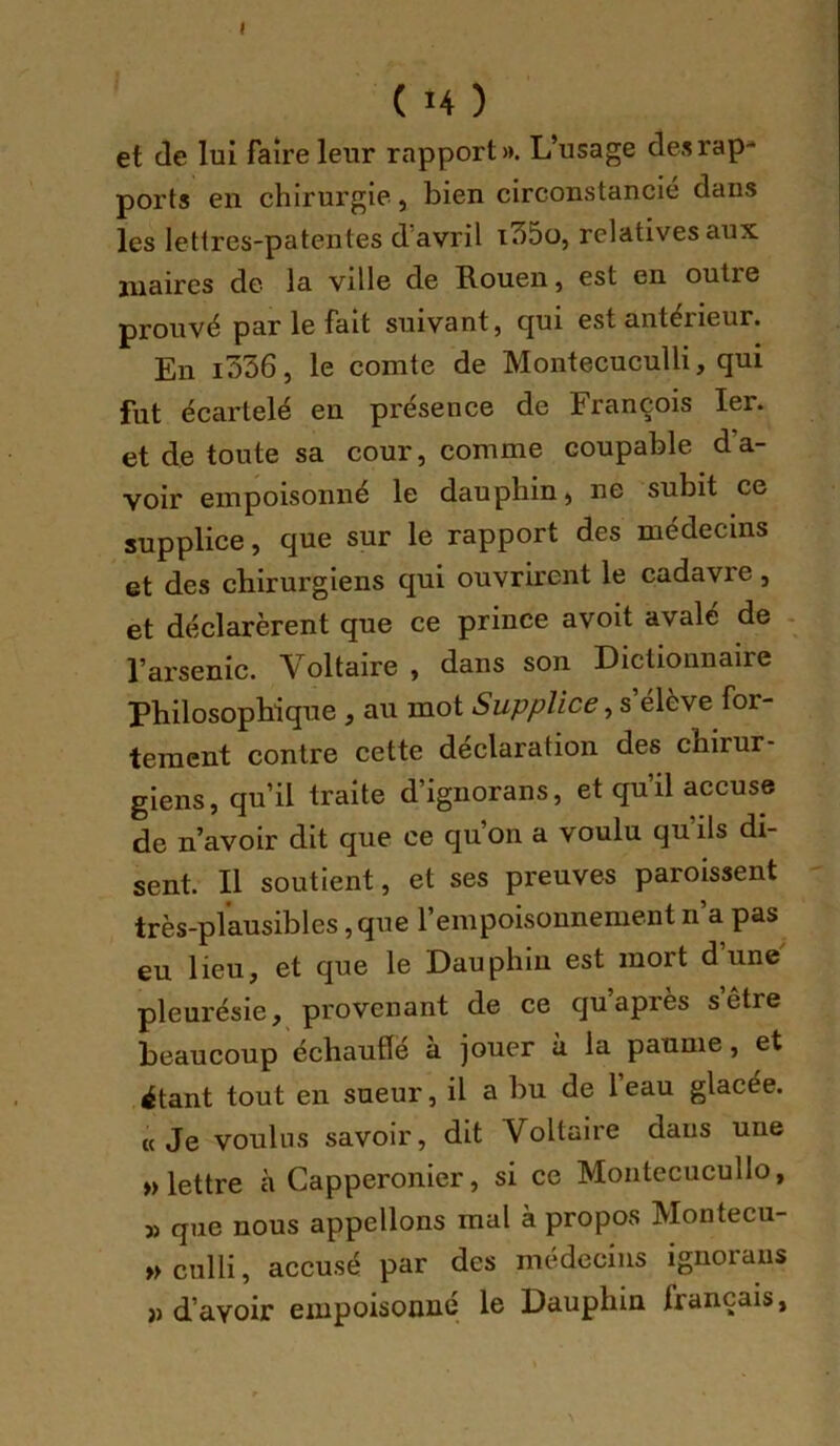 ( U ) et de lui faire leur rapport». L’usage desrap-* ports en chirurgie, bien circonstancié dans les lettres-patentes d’avril i35o, relatives aux maires de la ville de Rouen, est en outre prouvé par le fait suivant, cjui est antérieur. En i536, le comte de Montecuculli, qui fut écartelé en présence de François 1er. et de toute sa cour, comme coupable d’a- voir empoisonné le dauphin, ne subit ce supplice, que sur le rapport des médecins et des chirurgiens qui ouvrirent le cadavre, et déclarèrent que ce prince a voit avale de - l’arsenic. Voltaire , dans son Dictionnaire philosophique , au mot Supplice, s elève for- tement contre cette déclaration des chirur- giens, qu’il traite d’ignorans, et qu’il accuse de n’avoir dit que ce qu’on a voulu quils di- sent. Il soutient, et ses preuves paroissent très-plausibles ,que rempoisonnement n a pas eu lieu, et que le Dauphin est mort dune pleurésie, provenant de ce qu’après s’être beaucoup échauflë a jouer a la paume, et itant tout en sueur, il a bu de l’eau glacée. «Je voulus savoir, dit Voltaire dans une » lettre à Capperonier, si ce Moiitecucullo, » que nous appelions mal à propos Montecu- » culli, accusé par des médecins ignoraus » d’avoir empoisonné le Dauphin français,