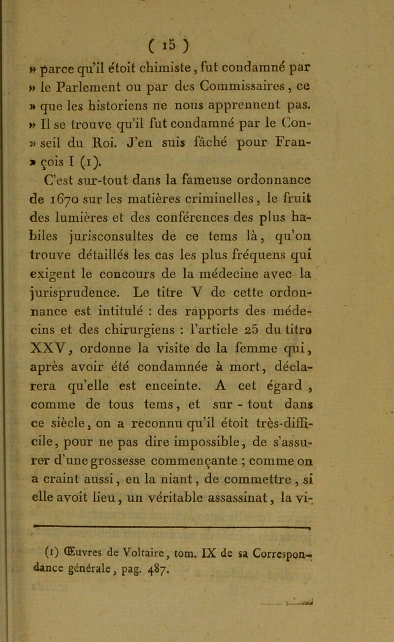 c i5 ) » parce qu’il étoit chimiste, fut condamné par » le Parlement ou par des Commissaires, ce » que les historiens ne nous apprennent pas. » Il se trouve qu’il fut condamné par le Con- » seil du Roi. J’en suis fâché pour Fran- * çois I (i). Cest sur-tout dans la fameuse ordonnance de 1670 sur les matières criminelles, le fruit des lumières et des conférences des plus ha- biles jurisconsultes de ce tems là, qu’on trouve détaillés les cas les plus fréquens qui exigent le concours de la médecine avec la ^ jurisprudence. Le titre V de cette ordon- nance est intitulé : des rapports des méde- cins et des chirurgiens : l’article 25 du titro XXV, ordonne la visite de la femme qui, après avoir été condamnée à mort, décla- rera quelle est enceinte. A cet égard , comme de tous tems, et sur - tout dans ce siècle, on a reconnu qu’il étoit très-diffi- cile , pour ne pas dire impossible, de s’assu- rer d’une grossesse commençante ; comme on a craint aussi, en la niant, de commettre , si elle avoit lieu, un véritable assassinat, la vi- (i) Œuvres de Voltaire, tom. IX de sa Correspon-- dance générale, pag. 487.