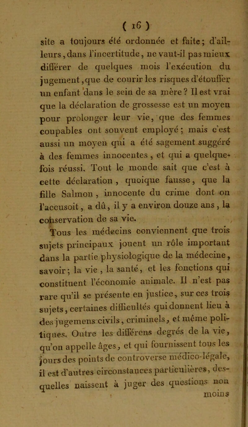 site a toujours été ordonnée et faite; d’ail- leurs , dans l’incertitude, ne vaut-il pas mieux diS’ërer de quelques mois l’exécution du jugement,que de courir les risques d’étoufïèr un enfant 'dans le sein de sa mère ? Il est vrai que la déclaration de grossesse est un moyen pour prolonger leur vie, que des femmes coupables ont souvent employé ; mais c’est aussi un moyen qui a été sagement suggéré à des femmes innocentes , et qui a quelque- fois réussi. Tout le monde sait que c’est à cette déclaration , quoique fausse, que la fille Salmon , innocente du crime dont on i’accusoit, a dû, il y ’a environ douze ans , la conservation de sa vie. ^ Tous les médecins conviennent que trois sujets principaux jouent un rôle important dans la partie physiologique de la médecine, savoir; la vie , la santé, et les fonctions qui constituent l’économie animale. Il n est pas rare qu’il se présente en justice, sur ces trois sujets, certaines difficultés qui donnent lieu à des jngemens civils, criminels, et même poli- tiques. Outre les différens degrés de la vie, qu’on appelle âges, et qui fournissent tous les jours des points de controverse médico-légale, il est d'autres circonstauces particulières, des- quelles naissent à juger des questions non