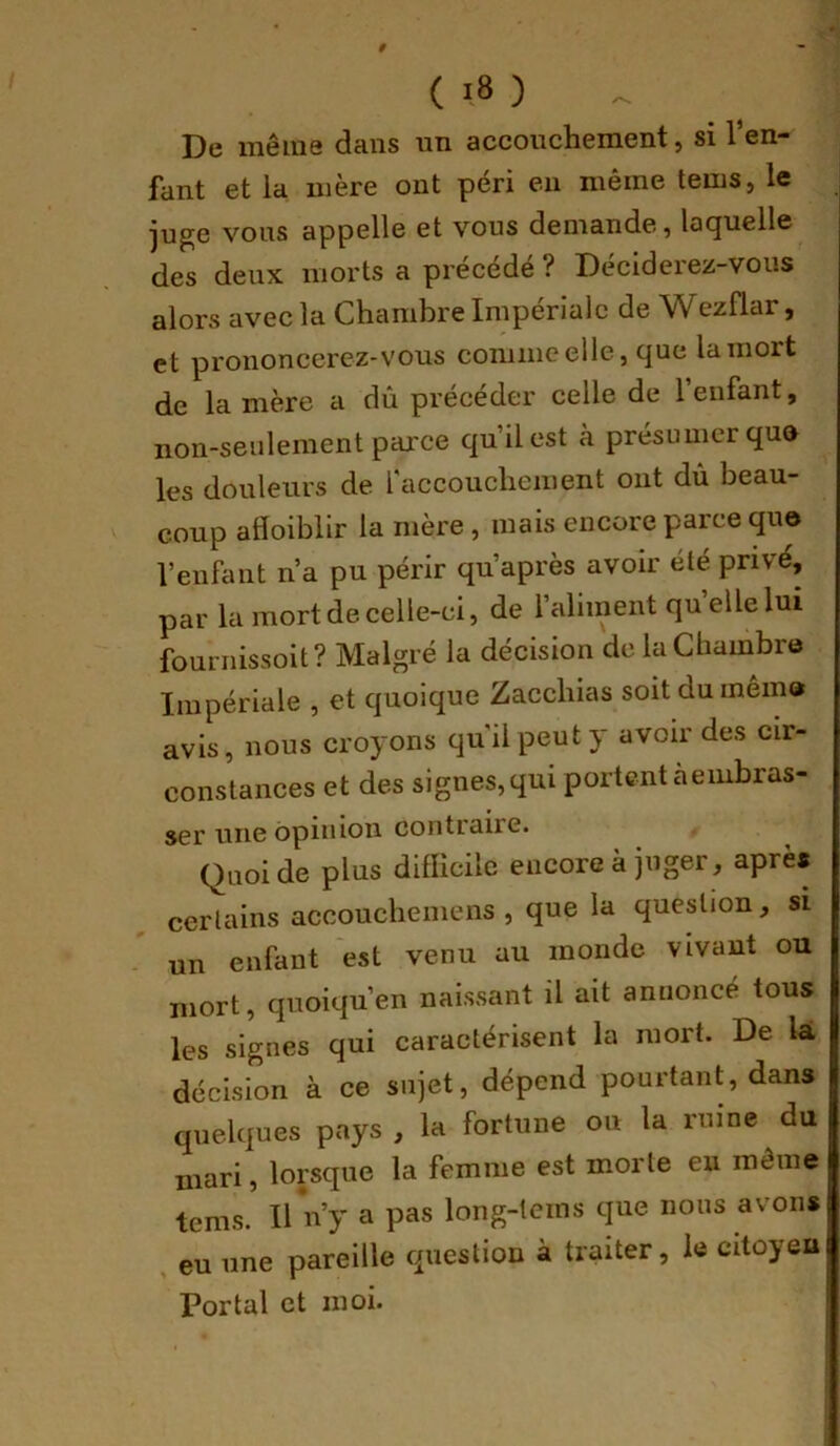 De même dans nn accouchement, si l’en- fant et la mère ont péri en même tems, le juge vous appelle et vous demande, laquelle des deux morts a précédé ? Déciderez-vous alors avec la Chambre Impériale de Wezflar, et prononcerez-vous comme elle, que la mort de la mère a dû précéder celle de l’enfant, non-seulement pcu'ce qu’il est à présumer que les douleurs de l'accouchement ont dû beau- coup alloibllr la mère, mais encore parce que l’enfant n’a pu périr qu’après avoir élé privé, par la mort de celle-ci, de l’aliment quellelui founiissoit? Malgré la décision de la Chambre Impériale , et quoique Zacchias soit du même avis, nous croyons qu'il peut y avoir des cir- constances et des signes, qui portent a embras- ser une opinion contraire. Quoi de plus difficile encore à juger, après certains accouchemens , que la question, si un enfant est venu au monde vivant ou mort, quoiqu’on naissant il ait annoncé tous les signes qui caractérisent la mort. De là décision à ce sujet, dépend pourtant dans quelques pays , la fortune on la ruine du mari, lorsque la femme est morte eu môme tems. Il n’y a pas long-tems que nous avons eu une pareille question à traiter, le citoyen Portai et moi.