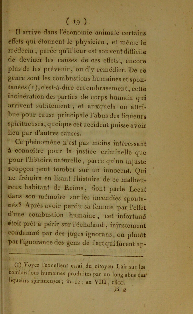 II an’ive dans l’économie animale certains effets qui étonnent le physicien , et même le médecin , parce qu’il leur est souvent difficile de deviner les causes de ces effets, encore plus de les prévenir, ou d’y remédier. De ce genre sont les combustions humaines et spon- tanées (i), c’est-à-dire cet embrasement, cette incinération des parties du corps humain qui arrivent subitement , et auxquels on attri- bue pour cause principale l’abus des liqueurs spiritueuses, quoique cet accident puisse avoir lieu par d’autres causes. Ce phénomène n’est pas moins intéressant il connoître pour la justice criminelle que pour l’histoire naturelle , parce qu’un injuste soupçon peut tomber sur un innocent. Qui ne frémira eu lisant 1 histoire de ce malheu- reux habitant de Reims, dont parle Lecat dans son mémoire sur les incendies sponta- nés? Après avoir perdu sa femme par l’effet d une combustion humaine, cet infortuné étoit prêt à périr sur l’échafaud , injustement condamné par des juges ignoraus, ou plutôt par l’iguorauce des gens de l’art qui furent ap- (i) Voyez rcxcellcnt essai du citoyen Lair sur les combustions humaines produites par un long abus dea* Ikjueurs spiritueuses*, in-iz; an VIII, ï8oo. R ü