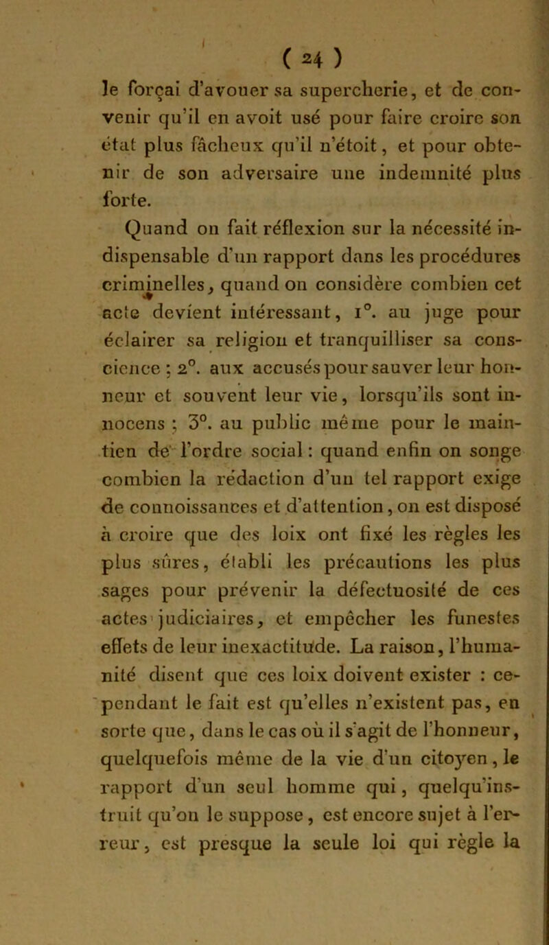 (H) le forçai d’avouer sa supercherie, et de con- venir qu’il en avoit usé pour faire croire son état plus fâcheux qu’il u’étoit, et pour obte- nir de son adversaire une indemnité plus forte. Quand on fait réflexion sur la nécessité in- dispensable d’un rapport dans les procédures criminelles, quand on considère combien cet acte devient intéressant, i°. au juge pour éclairer sa religion et tranquilliser sa cons- cience ; 2°. aux accusés pour sauver leur hon- neur et souvent leur vie, lorsqu’ils sont in- nocens ; 3°. au public même pour le main- tien de l’ordre social : quand enfin on songe combien la rédaction d’un tel rapport exige de connoissances et d’attention, on est disposé à croire que des loix ont fixé les règles les plus sûres, établi les précautions les plus sages pour prévenir la défectuosité de ces actes’judiciaires, et empêcher les funestes effets de leur inexactitüde. La raison, l’huma- nité disent que ces loix doivent exister : ce- 'pendant le fait est qu’elles n’existent pas, en sorte que, dans le cas où il s’agit de l’honneur, quelquefois même de la vie d’un citoyen, le rapport d’un seul homme qui, quelqu’ins- truit qu’on le suppose, est encore sujet à l’er- reur , est presque la seule Ipi qui règle la