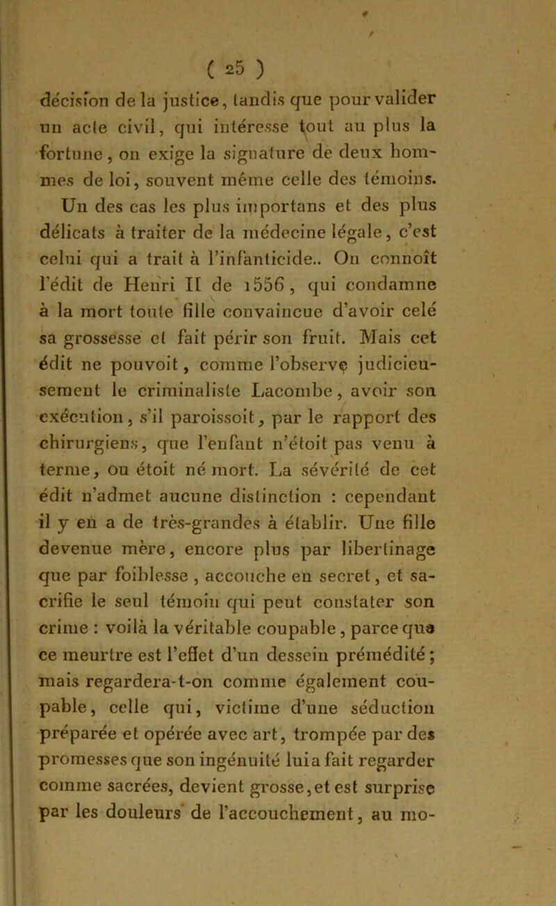 décisfon de la justice, tandis que pour valider un acte civil, qui intéresse tout au plus la fortune , on exige la signature de deux hom- mes de loi, souvent même celle des témoins. Un des cas les plus iiuportans et des plus délicats à traiter de la médecine légale, c’est celui qui a trait à l’infanticide.. On connoît l’édit de Henri H de i556, qui condamne à la mort toute fille convaincue d’avoir celé sa grossesse et fait périr son fruit. Mais cet édit ne pouvoit, comme l’observç judicieu- sement le criminaliste Laconibe, avoir son exécution, s’il paroissoit, par le rapport des chirurgien.s, que l’enfant n’étoit pas venu à terme, ou étoit né mort. La sévérité de cet édit n’admet aucune distinction : cependant il y en a de trè.s-grandes à établir. Une fille devenue mère, encore plus par libertinage que par foiblesse , accouche en secret, et sa- crifie le seul témoin qui peut constater son crime : voilà la véritable coupable, parce qua ce meurtre est l’eSet d’un dessein prémédité ; mais regardera-t-on comme également cou- pable, celle qui, victime d’une séduction préparée et opérée avec art, trompée par des promesses que son ingénuité luia fait regarder comme sacrées, devient grosse,et est surprise par les douleurs' de l’accouchement, au mo-