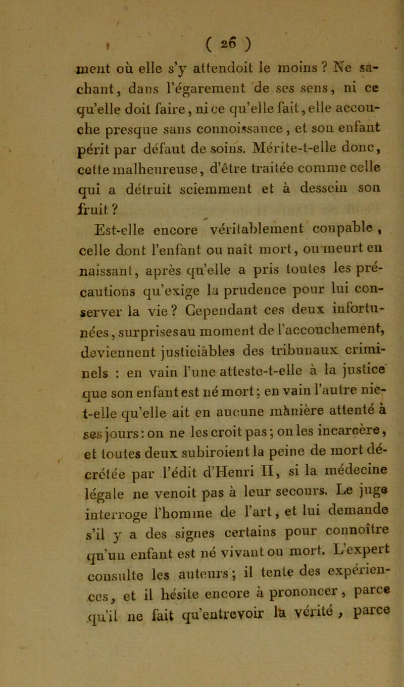 meut où elle s’y attendoit le moins ? Ne sa- chant, dans l’égarement 'de ses sens, ni ce qu’elle doit faire, ni ce qu’elle fait, elle accou- che presque sans connoissance, et son enfant périt par défaut de soins. Mérite-t-elle donc, cette malheureuse, d’être traitée comme celle qui a détruit sciemment et à dessein son fruit ? Est-elle encore véritablement coupable , celle dont l’enfant ou naît mort, ou meurt eu naissant, après quelle a pris toutes les pré- cautions qu’exige la prudence pour lui con- server la vie? Cependant ces deux infortu- nées , surprisesau moment de l’accouchement, deviennent jnsticiàbles des tribunaux crimi- nels : en vain l’une atteste-t-elle à la justice que son enfant est né mort; en vain 1 autre nie- t-elle qu’elle ait en aucune mànière attenté à ses jours : on ne les croit pas ; on les incarcère, et toutes deux subiroient la peine de mort dé- crétée par l’édit d’Henri II, si la médecine légale ne venoit pas à leur secours. Le juge interroge l’homme de 1 art, et lui demande s’il y a des signes certains pour connoître qu’un enfant est né vivant ou mort. Lexpeit consulte les auteurs ; il tente des expérien- ces , et il hésite encore à prononcer, parce qu’il ne fait qu’entrevoir la vérité , parce