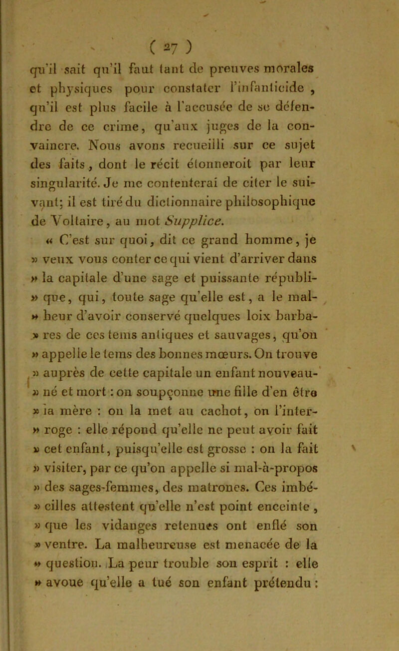 qu’il sait qu’il faut tant de preuves morales et phj-vsiques pour constater rinPanlicide , qu’il est plus facile à l’accust^e de se défen- dre de ce crime, qu’aux juges de la con- vaincre. Nou-s avons recueilli sur ce sujet des faits, dont le récit élonneroit par leur singularité. Je me contenterai de citer le sui- I vaut; il est tiré du dictionnaire philosophique de Voltaire, au mot Supplice. « C’est sur quoi, dit ce grand homme, je » veux vous conter ce qui vient d’arriver dans » la capitale d’une sage et puissante républi- » que, qui, toute sage qu’elle est, a le mal- H heur d’avoir conservé quelques loix barha- » res de ces teins antiques et sauvages, qu’on » appel le le teins des bonnes mœurs. On trouve » auprès de celte capitale un enfant nouveau-’ J) né et mort : on soupçonne une fille d’en etro » la mère : ou la met au cachot, on l’inter- » roge : elle répond qu’elle ne peut avoir fait » cet enfant, puisqu’elle est grosse : on la fait » visiter, par ce qu’on appelle si mal-à-propos » des sages-femmes, des matrones. Ces imbé- » cilles attestent qu’elle n’est point enceinte , >3 que les vidanges retenues ont enflé son » ventre. La malheureuse est menacée de la *» question. iLa peur trouble sou esprit : elle »» avoue qu’elle a tué son enfant prétendu :