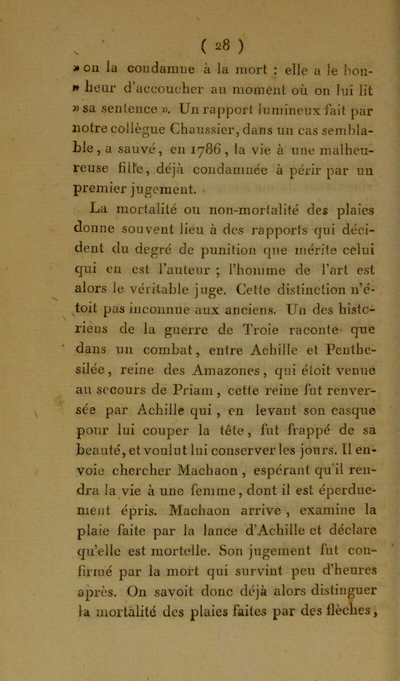 » on ia condamne à la mort : elle a le hoii- n heur d’accoucher au moment où on lui lit » sa sentence ». Un rapport luinineux fait par notre collègue Chaussier, dans un cas sembla- ble, a sauvé, en 1786, la vie à une malheu- reuse filfe, déjà condamnée à périr par un premier jugement. • La mortalité ou non-mortalité des plaies donne souvent lieu à des rapports qui déci- dent du degré de punition que mérite celui qui en est l’auteur ; l’homme de l’art est alors le véritable juge. Cette distinction n’é- toit pas inconnue aux anciens. Un des histo- riens de la guerre de Troie raconte que dans un combat, entre Achille et Peuthe- silée, reine des Amazones, qui éloit venue au secours dé Priam, cette reine fut renver- sée par Achille qui , en levant son casque pour lui couper la tête, fut frappé de sa beauté, et voulut lui conserver les jours. Tl en- voie chercher Machaon , espérant qu’il ren- dra la vie à une femme, dont il est éperdue- nient épris. Machaon arrive , examine la plaie faite par la lance d’Achille et déclare qu’elle est mortelle. Son jugement fut con- firmé par la mort qui survint peu d’heures après. On savoit donc déjà alors distinguer la mortalité des plaies faites par des flèches,