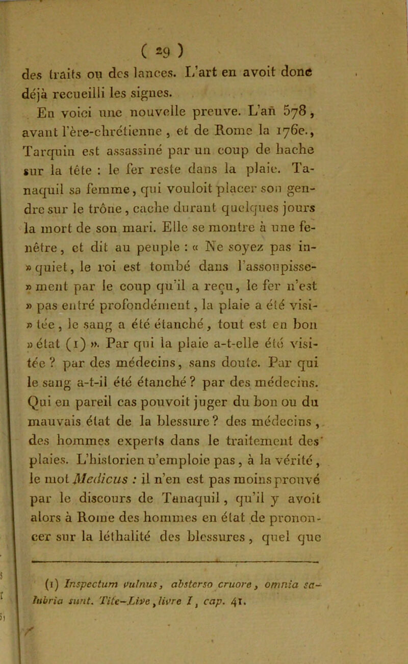 des traits ou des lances. L’art en avoit donc déjà recueilli les signes. En voici une nouvelle preuve. L’an SyS, avant rère-clirétienne , et de Rome la 176e., Tarquin est assassiné par un coup de hache sur la tête : le fer reste dans la plaie. Ta- naquil sa femme, qui vouloit placer son gen- dre sur le trône , cache durant quelques jours la mort de son mari. Elle se montre à une fe- nêtre , et dit au peuple : « Ne soyez pas in- » quiet, le roi est tombé dans l’assoupisse- » ment par le coup qu’il a reçu, le fer n’est » pasfiltré profondément, la plaie a été visi- » tée, le sang a été étanché, tout est en bon «état (i) ». Par qui la plaie a-t-elle été visi- tée ? par des médecins, sans doute. Par qui le sang a-t-il été étanché ? par des médecins. Qui en pareil cas pouvoit juger du bon ou du mauvais état de la blessure? des médecins ,, des hommes experts dans le traitement des' plaies. L’historien n’emploie pas, à la vérité , le mol Medicus : il n’en est pas moins prouvé par le discours de Tanaquil, qu’il y avoit alors à Rome des hommes en état de pronon- cer sur la léthalité des blessures , quel que (1) Inspectum çulnus, àbsterso cruore, omnia sa- hibria surit. Tite-Live ,Ui>re cap. 41.