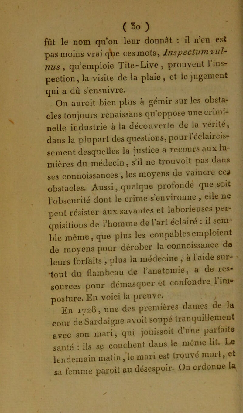 fût le nom qu’on leur donnât : il n’en est pas moins vrai que cesmots, Insp6Ctii7?ivul~ nus , qu’emploie Tite-Live , prouvent 1 ins- pection, la visite de la plaie , et le jugement qui a dû s’ensuivre. On anroit bien plus a gémir sur les obsta- cles toujours renaissans qu’oppose une crimi- nelle industrie à la découverte de la vérité, dans la plupart des questions, pour l’éclaircis- sement desquelles la justice a recours aux lu- mières du médecin, s’il ne trouvoit pas dans ses connoissances , les moyens de vaincre ces obstacles. Aussi, quelque profonde que soit l'obscurité dont le crime .s’environne, elle ne peut résister aux savantes et laborieuses per- quisitions de l’homme de l’art éclairé : il sem- ble même, que plus les coupables emploient de moyens pour dérober la connoissance de leurs forfaits , plus la médecine ,' à l’aide sur- tout du flambeau de l’anatomie, a de res- sources pour démasquer et confondre l’im- posture, Pin voici la preuve. _ En 1728, une des premières dames de la cour de Sardaigne avoit soupé tranquillement avec son mari, qui joiiissoit d’une parfaite santé ; ils s,e couchent dans le même lit. Le lendemain malin, le mari est trouvé mort, et sa femme paroît au désespoir. On ordonne la