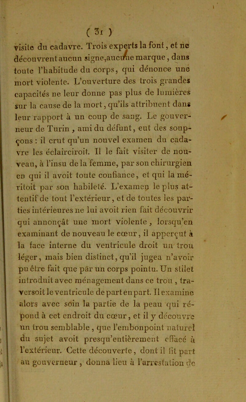 C ) visite du cadavre. Trois experts la font, et ne découvrent aucun signe,auci/ie marque, dans toute l’habitude du corps, qui dénonce une mort violente. L’ouverture des trois grandes capacités ne leur donne pas plus de lumières sur la cause de la mort, qu’ils attribuent dans leur rapport à un coup de sang. Le gouver- neur de Turin , ami du défunt, eut des soup- çons ; il crut qu’un nouvel examen du cada- vre les éclairciroit. Il le fait visiter de nou- veau, à l’insu de la femme, par son chirurgien en qui il avoit toute confiance, et qui la mé- ritoit par son habileté. L’exaraep le plus at- tentif de tout l’extérieur, et de toutes les par- ties intérieures ne lui avoit rien fait découvrir qui annonçât une mort violente, lorsqu’on examinant de nouveau le cœur, il apperçut à la face interne du ventricule droit un trou léger, mais bien distinct, qu’il jugea n’avoir pu être fait que par un corps pointu. Un stilet introduit avec ménagement dans ce trou , tra- versoit le ventricule departenpart. Ilexamine alors avec soin lu partie de la peau qui ré- pond à cet endroit du cœur, et il y découvre un trou semblable , que l’embonpoint naturel du sujet avoit presqu’entièrement effacé à l’extérieur. Cette découverte, dont il fit part au gouverneur , donna lieu à l’arrestation de