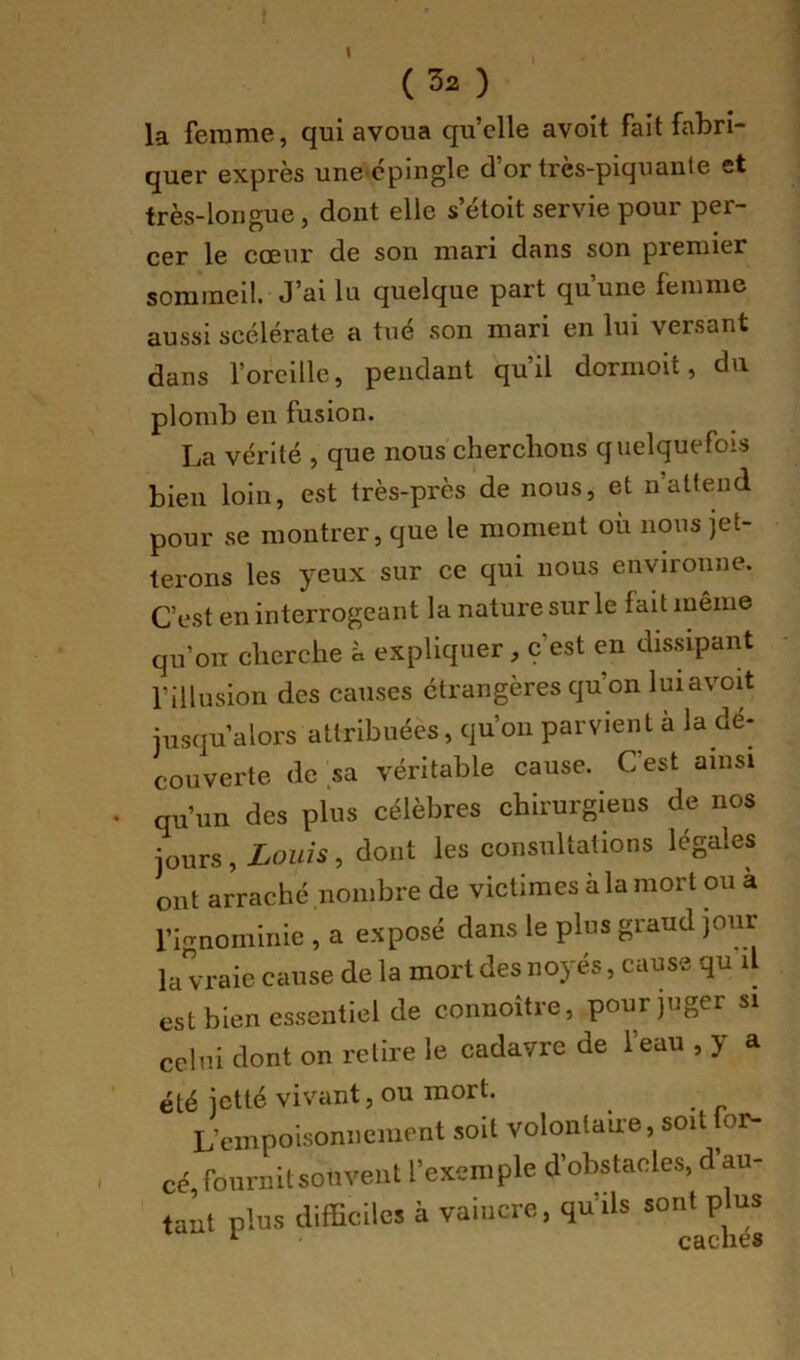 I (32 ) la ferame, qui avoua qu’elle avoit fait fabri- quer exprès une cpingle d’or très-piquaute et très-longue, dont elle s’étoit servie pour per- cer le cœur de son mari dans son premier sommeil. J’ai lu quelque part qu’une femme aussi scélérate a tué son mari en lui versant dans l’oreille, pendant qu’il dormoit, du plomb en fusion. La vérité , que nous chercbons quelquefois bien loin, est très-près de nous, et n’attend pour se montrer, que le moment où nous jet- terons les yeux sur ce qui nous environne. C’est en interrogeant la nature sur le fait même qu’oiT cherche à expliquer, c’est en dissipant l’illusion des causes étrangères qu’on luiavoit jusqu’alors attribuées, qu’on parvient à la dé- couverte de sa véritable cause. C’est ainsi qu’un des plus célèbres chirurgiens de nos jours, Louis, dont les consultations légales ont arraché nombre de victimes à la mort ou à l’ignominie , a exposé dans le plus grand jour la vraie cause de la mort des noyés, cause qu il est bien essentiel de connoître, pour juger si celui dont on retire le cadavre de l’eau , y a été jetté vivant, ou mort. L’empoisonnement soit volontaire, soit lor- cé, fournit sou vent l’exemple d’obstacles, d’au- tant plus difficiles à vaincre, qu’ils sont plus