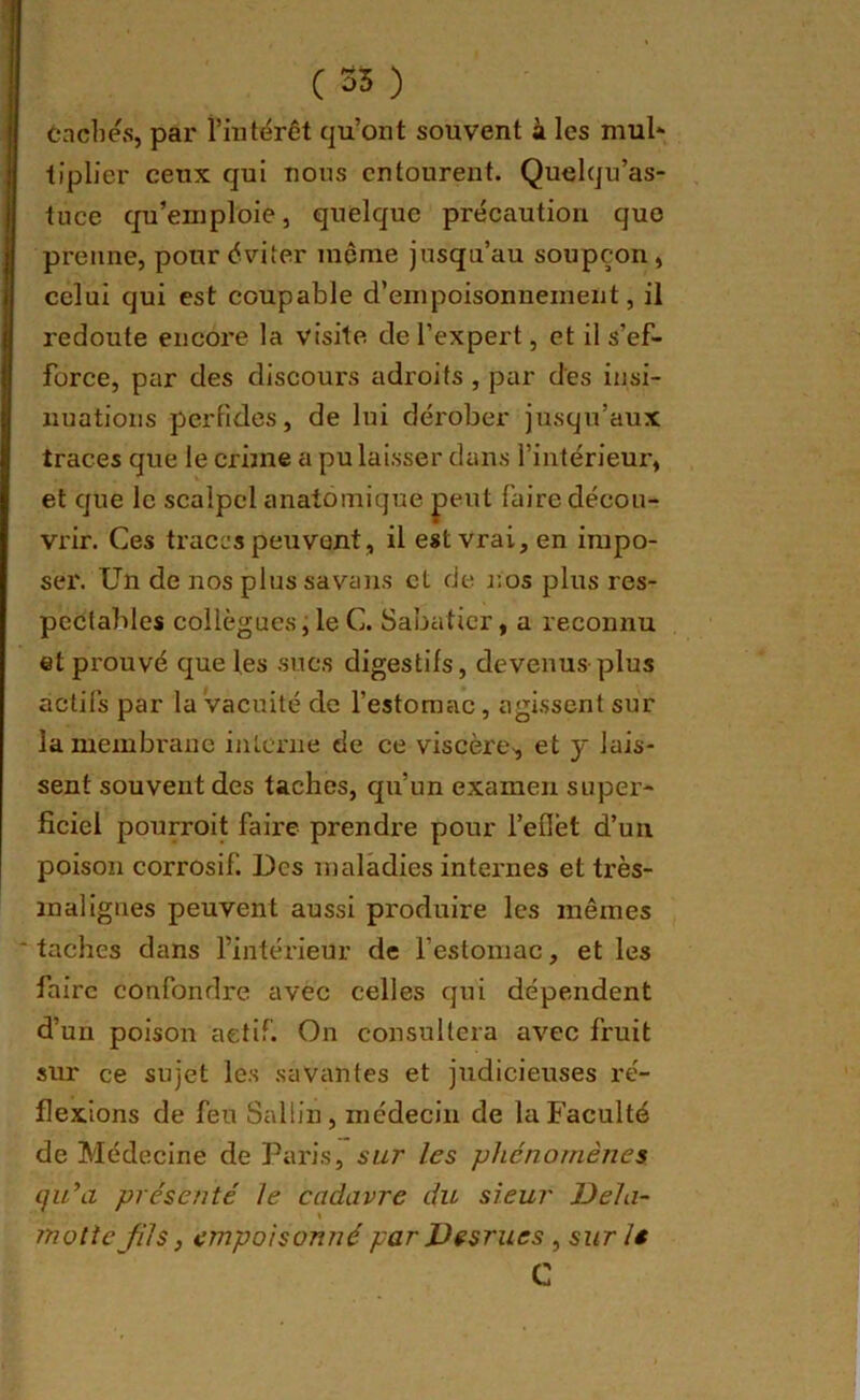 Caches, par l’intérêt qu’ont souvent à les mul- tiplier ceux qui nous entourent. Quelqu’as- tuce qu’emploie, quelque précaution que prenne, pour éviter même jusqu’au soupçon, celui qui est coupable d’empoisonnement, il redoute encore la visite de l’expert, et il s’ef- force, par des discours adroits , par des insi- nuations perfides, de lui dérober jusqu’aux traces que le crime a pu laisser dans l’intérieur, et que le scalpel anatomique j)eut faire décou- vrir. Ces traces peuvent, il est vrai, en impo- ser. Un de nos plus savans et de nos plus res- pectables collègues ; le C. Sabatier, a reconnu et prouvé que les sucs digestifs, devenus'plus actifs par la vacuité de l’estomac, agissent sur la membrane interne de ce viscère, et y lais- sent souvent des taches, qu’un examen super- ficiel pourroit faire prendre pour l’eflet d’un poison corrosif. Des maladies internes et très- malignes peuvent aussi produire les mêmes taches dans l’intérieur de l’estomac, et les faire confondre avec celles qui dépendent d’un poison aetif. On consultera avec fruit sur ce sujet les savantes et judicieuses ré- flexions de feu Sallin, médecin de la Faculté de Médecine de Paris, sur les phénomènes i]u’a présenté le cadavre du sieur Dela- rnolte Jils, empoisonné par Desrues , sur le C
