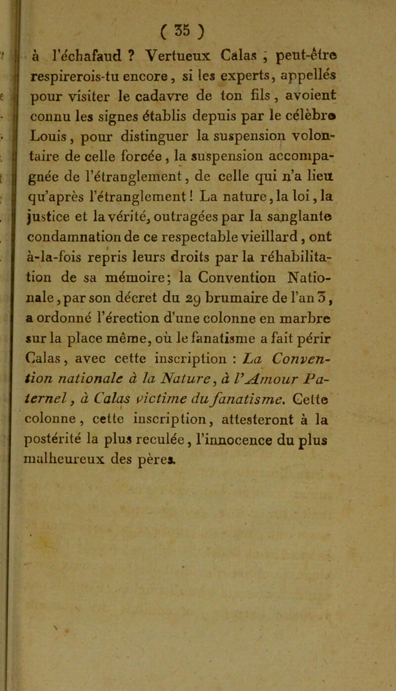 • à r^chafaud ? Vertueux Calas l peut-être respirerois-tu encore, si les experts, appelles pour visiter le cadavre de ton fils , avoient connu les signes établis depuis par le célèbro Louis, pour distinguer la suspension volon- taire de celle forcée, la suspension accompa- gnée de l’étranglement, de celle qui n’a lieu qu’après l’étranglement ! La nature, la loi, la justice et la vérité, outragées par la sanglante condamnation de ce respectable vieillard, ont à-la-fois repris leurs droits par la réhabilita- tion de sa mémoire; la Convention Natio- nale , par son décret du 29 brumaire de l’an 3, a ordonné l’érection d’une colonne en marbre sur la place même, où le fanatisme a fait périr Calas, avec cette inscription : ha Conven- tion nationale à la Nature, à V^dniour Pa- ternel , à Cal(U victime du fanatisme. Cette colonne, celte inscription, attesteront à la postérité la plus reculée, l’innocence du plus malheureux des pères.