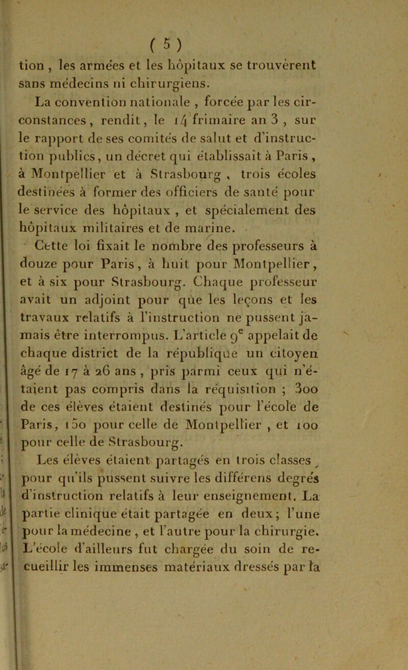 f e- 4' (5) tion , les arme'es et les hôpitaux se trouvèrent sans médecins ni chirurgiens. La convention nationale , forcée par les cir- constances, rendit, le i4'fi’iiîiaire an 3 , sur le rapport de ses comités de salut et d’instruc- tion publics, un décret qui établissait à Paris , à Montpellier et à Strasbourg , trois écoles destinées à former des officiers de santé pour le service des hôpitaux , et spécialement des hôpitaux militaires et de marine. Cette loi fixait le nombre des professeurs à douze pour Paris, à huit pour Montpellier, et à six pour Strasbourg. Chaque professeur avait un adjoint pour que les leçons et les travaux relatifs à l’instruction ne pussent ja- mais être interrompus. L’article 9® appelait de chaque district de la république un citoyen âgé de 17 à 26 ans , pris parmi ceux qui n’é- taient pas compris dans la réquisition ; 3oo de ces élèves étaient destinés pour l’école de Paris, i5o pour celle de Montpellier , et 100 pour celle de Strasbourg. Les élèves étaient partagés en trois classes ^ pour qu’ils pussent suivre les différons degrés d’instruction relatifs à leur enseignement. La partie clinique était partagée en deux; l’une pour la médecine , et l’autre pour la chirurgie. L’école d’ailleurs fut chargée du soin de re- cueillir les immenses matériaux dressés par fa