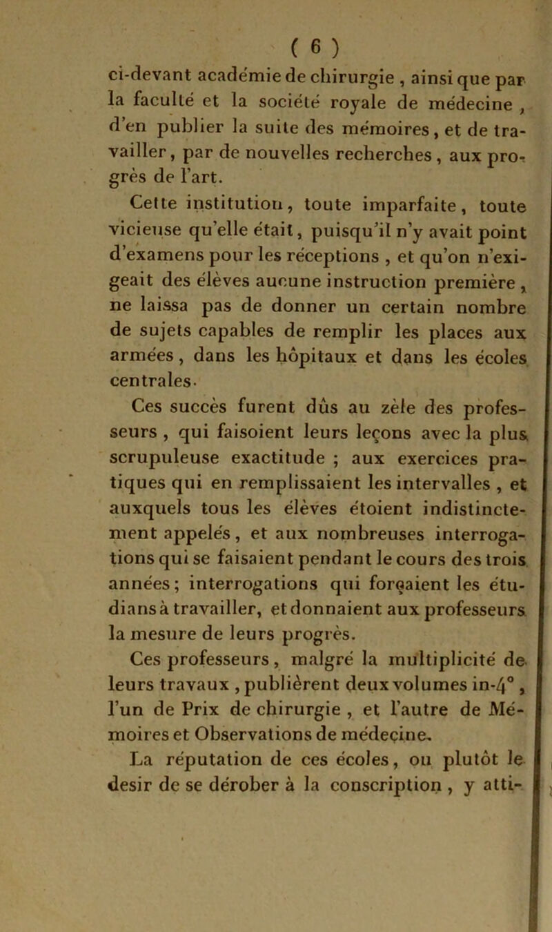 ci-devant academie de chirurgie , ainsi que par la faculté et la société royale de médecine , d’en publier la suite des mémoires, et de tra- vailler, par de nouvelles recherches, aux pror grès de Fart. Celte institution, toute imparfaite, toute vicieuse qu’elle était, puisqu’il n’y avait point d’examens pour les réceptions , et qu’on n’exi- geait des élèves aucune instruction première , ne laissa pas de donner un certain nombre de sujets capables de remplir les places aux armées, dans les hôpitaux et dans les écoles, centrales. Ces succès furent dûs au zèle des profes- seurs , qui faisoient leurs leçons avec la plus scrupuleuse exactitude ; aux exercices pra- tiques qui en remplissaient les intervalles , et auxquels tous les élèves étoient indistincte- ment appelés, et aux nombreuses interroga- tions qui se faisaient pendant le cours des trois années; interrogations qui forçaient les étu- dians à travailler, et donnaient aux professeurs la mesure de leurs progrès. Ces professeurs, malgré la multiplicité de leurs travaux , publièrent deux volumes in-4® , l’un de Prix de chirurgie , et l’autre de Mé- moires et Observations de médeçine, La réputation de ces écoles, ou plutôt le , désir de se dérober à la conscription , y atti- j