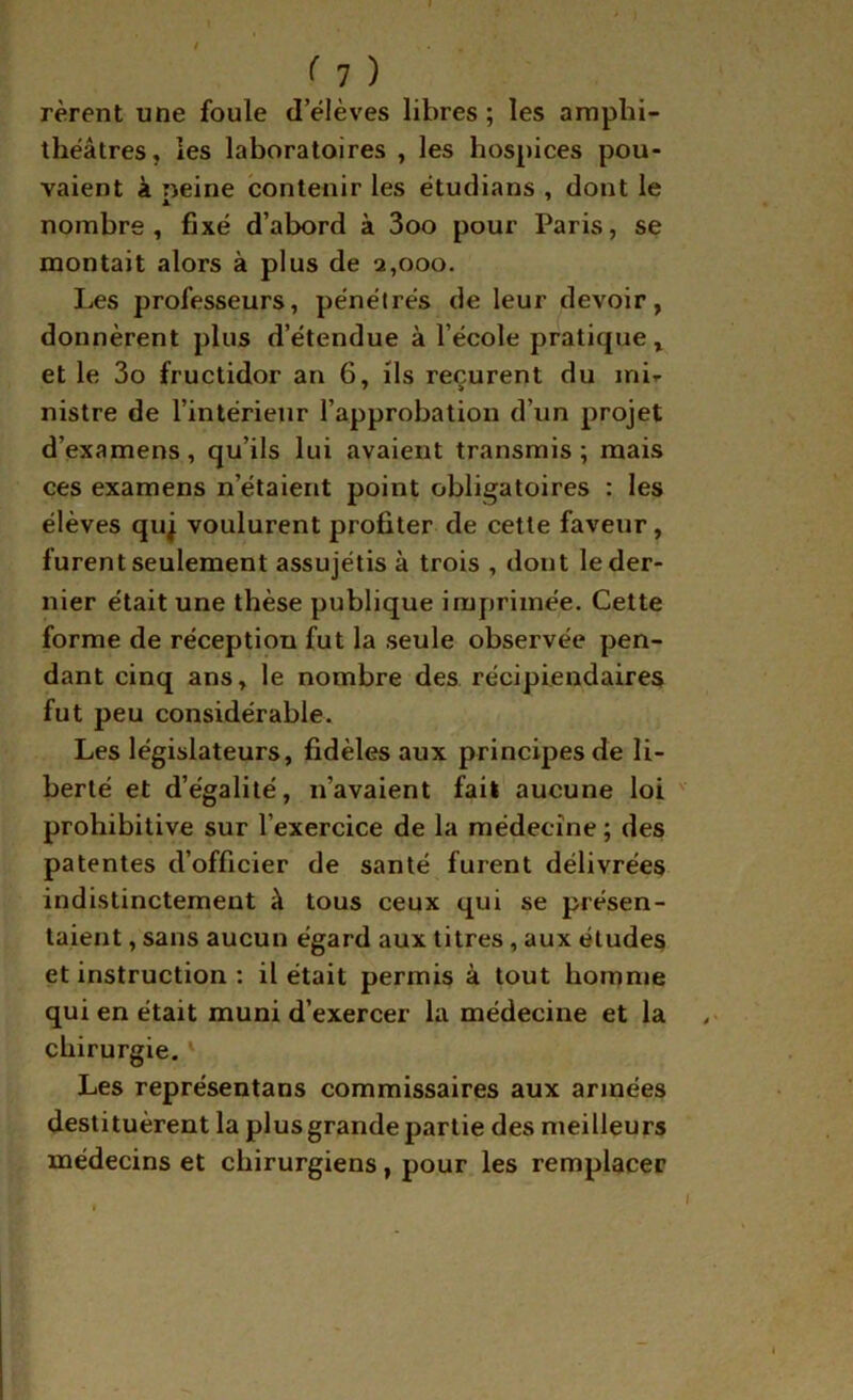 rèrent une foule d’élèves libres ; les amphi- théâtres, les laboratoires , les hospices pou- vaient à neine contenir les étudians , dont le nombre, fixé d’abord à 3oo pour Paris, se montait alors à plus de 2,000. Les professeurs, pénétrés de leur devoir, donnèrent plus d’étendue à l’école pratique, et le 3o fructidor an 6, ils reçurent du mir nistre de l’intérieur l’approbation d’un projet d’examens, qu’ils lui avaient transmis; mais ces examens n’étaient point obligatoires : les élèves quj voulurent profiter de cette faveur, furent seulement assujétis à trois , dont le der- nier était une thèse publique imprimée. Cette forme de réception fut la seule observée pen- dant cinq ans, le nombre des récipiendaires fut peu considérable. Les législateurs, fidèles aux principes de li- berté et d’égalité, n’avaient fait aucune loi prohibitive sur l’exercice de la médecine ; des patentes d’officier de santé furent délivrées indistinctement à tous ceux qui se présen- taient , sans aucun égard aux titres, aux études et instruction : il était permis à tout homnie qui en était muni d’exercer la médecine et la chirurgie. ' Les représentans commissaires aux armées destituèrent la plus grande partie des meilleurs médecins et chirurgiens, pour les remplacer