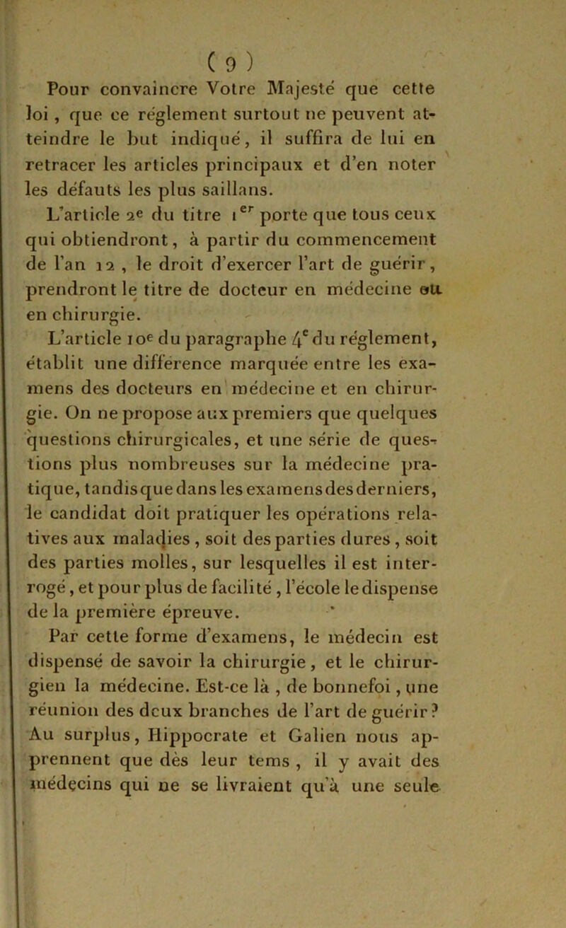 Pour convaincre Votre Majesté que cette loi, que ce réglement surtout ne peuvent at- teindre le but indique', il suffira de lui en retracer les articles principaux et d’en noter les défauts les plus saillans. L’article ae du titre porte que tous ceux qui obtiendront, à partir du commencement de l’an 12 , le droit d’exercer l’art de guérir, prendront le titre de docteur en médecine oa en chirurgie. L’article lo^du paragraphe 4'du réglement, établit une différence marquée entre les exa- mens des docteurs en'médecine et en chirur- gie. On ne propose aux premiers que quelques questions chirurgicales, et une série de ques-r tions plus nombreuses sur la médecine pra- tique, tandisque dans les examensdesderniers, le candidat doit pratiquer les opérations rela- tives aux malacjies, soit des parties dures, soit des parties molles, sur lesquelles il est inter- rogé , et pour plus de facilité , l’école le dispense de la première épreuve. Par cette forme d’examens, le médecin est dispensé de savoir la chirurgie, et le chirur- gien la médecine. Est-ce là , de bonnefoi, une réunion des deux branches de l’art de guérir? Au surplus, Hippocrate et Galien nous ap- prennent que dès leur tems , il y avait des médecins qui ne se livraient qu’à une seule