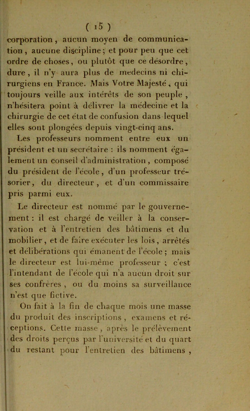 ( ) corporation, aucun moyen de communica- tion , aucune discipline; et pour peu que cet ordre de choses, ou plutôt que ce désordre, dure , il n’y aura plus de médecins ni chi- rurgiens en France. Mais Votre Majesté, qui toujours veille aux intérêts de son peuple , n’hésitera point à délivrer la médecine et la <: chirurgie de cet état de confusion dans lequel elles sont plongées depuis vingt-cinq ans. Les professeurs nomment entre eux un président et un secrétaire : ils nomment éga- lement un conseil d’administration , composé du président de l’école, d’un professeur tré- sorier, du directeur, et d’un commissaire pris parmi eux. Le directeur est nommé par le gouverne- ment : il est chargé de veiller à la conser- vation et à l’entretien des bâtimens et du mobilier, et de faire exécuter les lois, arrêtés et délibérations qui émanent de l’école; mais le directeur est lui-même professeur ; c’est l’intendant de l’école qui n’a aucun droit sur ses confrères , ou du moins sa surveillance n’est que fictive. On fait à la fin de chaque mois une masse du produit des inscriptions , examens et ré- cej)tions. Cette masse , après le [)rélève«nent • des droits perçus par runiversité et du quart • du restant pour l’entretien des bâtimens ,