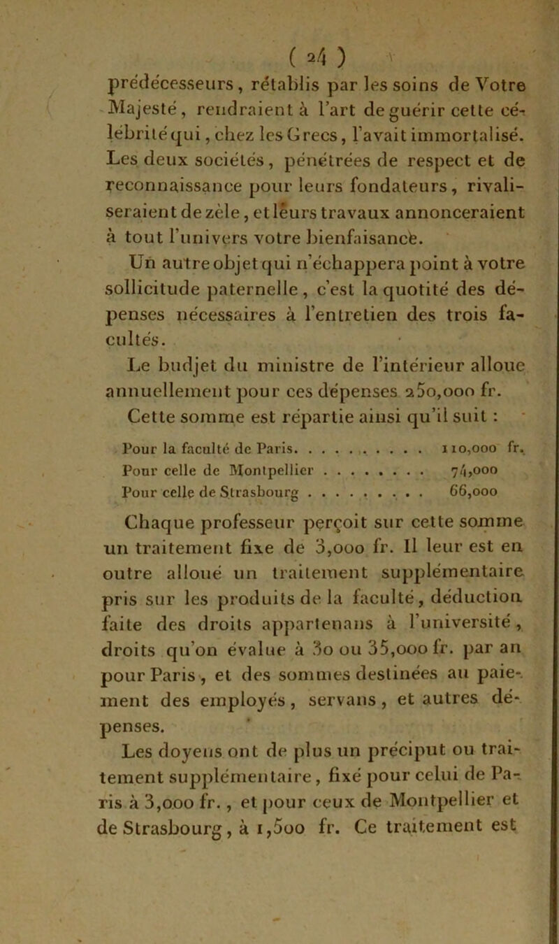 prédécesseurs, rétablis par les soins de Votre -Majesté, rendraient à l’art de guérir cette cé-; lébriléqui, chez les Grecs, l’avait immortalisé. Les deux sociétés, pénétrées de respect et de reconnaissance pour leurs fondateurs, rivali- seraient de zèle, et leurs travaux annonceraient à tout l’univers votre bienfaisancte. Un autre objet qui n’échappera point à votre sollicitude paternelle , c’est la quotité des dé- penses nécessaires à l’entretien des trois fa- cultés. IjC budjet du ministre de l’intérieur alloue annuellement pour ces dépenses 2 5o,ooo fr. Cette somme est répartie ainsi qu’il suit : Pour la faculté de Paris 110,000 fr. Pour celle de Montpellier ........ 7/1,000 Pour celle de Strasbourg ......... 66,000 Chaque professeur pçrçoit sur cette somme un traitement fixe de 3,000 fr. Il leur est en outre alloué un traitement supplémentaire pris sur les produits de la faculté, déduction laite des droits apparlenans à l’université, droits qu’on évalue à 3o ou 35,ooo fr. par an pour Paris , et des sommes destinées au paie-, ment des employés, servans, et autres dé- penses. Les doyens ont de plus un préciput ou trai- tement supplémentaire, fixé pour celui de Pa-, ris à 3,000 fr., et pour ceux de Montpellier et de Strasbourg, à i,5oo fr. Ce traitement est