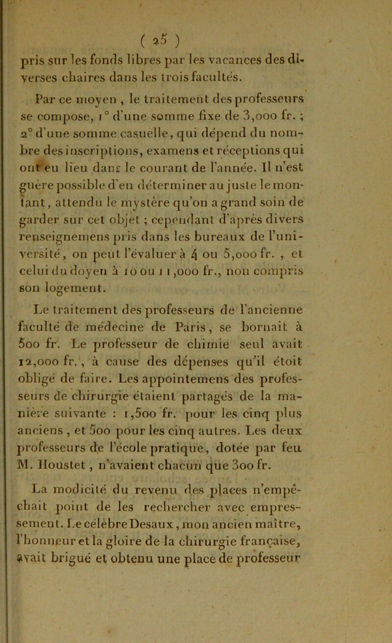 (a5) pris sur les fonds libres par les vacances des di- verses chaires dans les trois facultés. Par ce moyen , le traitement des professeurs se compose, i° d’une somme fixe de 3,ooo fr. ; 2° d’une somme casuelle, qui dépend du nom- bre des inscriptions, examens et réceptions qui ont'eu lieu dans le courant de l’année. Il n’est ^uère possible d’en déterminer au juste le mon- tant, attendu le mystère qu’on a grand soin de garder sur cet objet ; cependant d’après divers renseignemens pris dans les bureaux de l’uni- versité, on peut l’évaluera 4 oti 5,ooofr. , et celui du doyen à JO ou i i ,000 fr., non compris son logement. Le traitement des professeurs de l’ancienne faculté de médecine de Paris, se bornait à 5oo fr. Le professeur de chimie seul avait 12,000 fr., à cause des dépenses qu’il étoit obligé de fiaire. Les appointemens des profes- seurs de chirurgie étaient partagés de la ma- nière suivante : r,5oo fr. [>our les cinq plus anciens , et 5oo pour les cinq autres. Les deux professeurs de l’école pratique, dotée par feu M. lloustet, n’avaient chacun que 3oofr. La modicité du revenu des places n’empê- chait point de les rechercher avec empres- sement. I.ecélèbreDesaux, mon ancien maître, l’honnpuretla gloire de la chirurgie française, ?vait brigué et obtenu une place de professeur