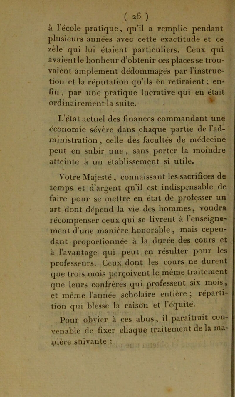 à l’école pratique, qu’il a remplie pendant plusieurs années avec cette exactitude et ce zèle qui lui étaient particuliers. Ceux qui avaient le bonheur d’obtenir ces places se trou- vaient amplement dédommagés par l’instruc- tion et la réputation qu’ils èn retiraient ; en- fin , par une pratique lucrative qui en était ordinairement la suite. - L’état actuel des finances commandant une économie sévère dans chaque partie de l’ad- ministration , celle des facultés de médecine ])eut en subir une , sans porter la moindre atteinte à un établissement si utile. Votre Majesté , connaissant les sacrifices de temps et d’arsent qu’il est indispensable de faire pour se mettre en état de professer un art dont dépend la vie des hommes, voudra récompenser ceux qui se livrent à 1 enseigne- ment d’une manière honorable , mais cepen- dant proportionnée à la dyrée des cours et à l’avantage qui peut en résulter pour les jjrofesseurs. Ceux dont les cours ne durent que trois mois perçoivent le même traitement que leurs confrères qui professent six mois, et même l’année scholaire entière ; réparti- tion qui blesse la raisoti et 1 équité. Pour obvier à ces abus, il paraîtrait con- venable de fixer chaque traitement de la rna- ^lière suivante ;