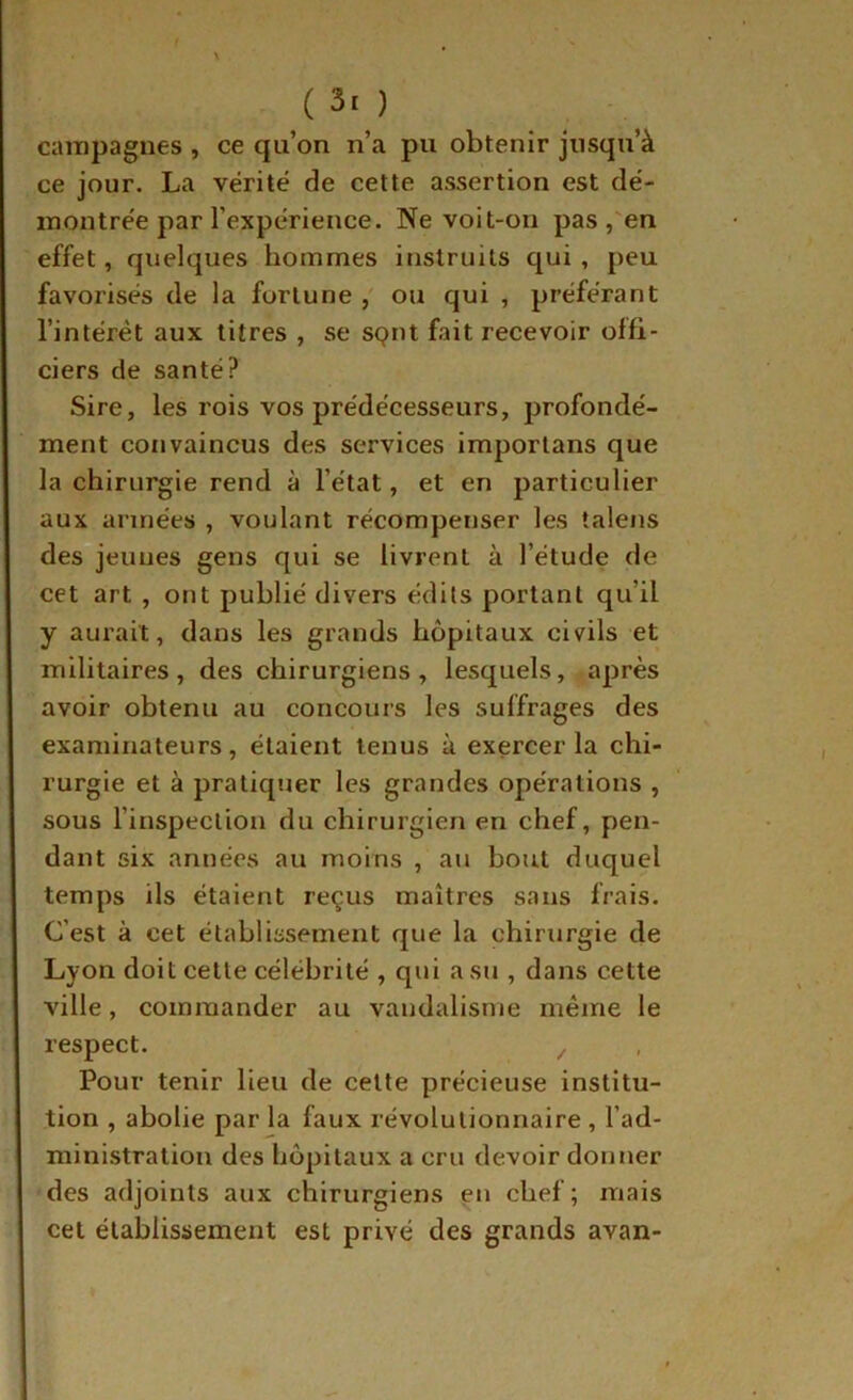 caiTipagnes , ce qu’on n’a pu obtenir jusqu’à ce jour. La vérité de cette assertion est dé- montrée par l’expérience. Ne voit-on pas ,'en effet, quelques hommes instruits qui, peu favorisés de la fortune ou qui , préférant l’intérêt aux titres , se sqiU fait recevoir offi- ciers de santé? Sire, les rois vos prédécesseurs, profondé- ment convaincus des services importans que la chirurgie rend à l’état, et en particulier aux armées , voulant récompenser les talens des jeunes gens qui se livrent à l’étude de cet art , ont publié divers édits portant qu’il y aurait, dans les grands hôpitaux civils et militaires, des chirurgiens, lesquels, après avoir obtenu au concours les suffrages des examinateurs, étaient tenus à exercer la chi- rurgie et à pratiquer les grandes opérations , sous l’inspection du chirurgien en chef, pen- dant six années au moins , au bout duquel temps ils étaient reçus maîtres sans frais. C’est à cet établissement que la chirurgie de Lyon doit cette célébrité , qui a su , dans cette ville, commander au vandalisme même le respect. Pour tenir Heu de cette précieuse institu- tion , abolie par la faux révolutionnaire , l’ad- ministration des hôpitaux a cru devoir donner des adjoints aux chirurgiens eu chef; mais cet établissement est privé des grands avan-